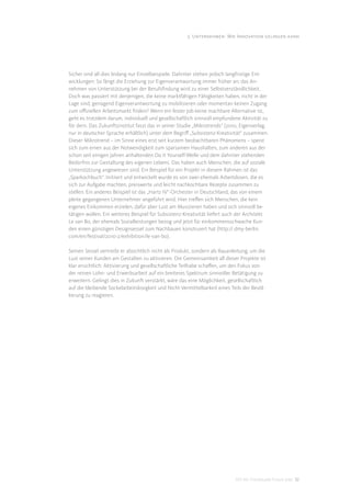 3. Unternehmen: Wie Innovation gelingen kann




Sicher sind all dies bislang nur Einzelbeispiele. Dahinter stehen jedoch langfristige Ent-
wicklungen: So fängt die Erziehung zur Eigenverantwortung immer früher an; das An-
nehmen von Unterstützung bei der Berufsﬁndung wird zu einer Selbstverständlichkeit.
Doch was passiert mit denjenigen, die keine marktfähigen Fähigkeiten haben, nicht in der
Lage sind, genügend Eigenverantwortung zu mobilisieren oder momentan keinen Zugang
zum oﬃziellen Arbeitsmarkt ﬁnden? Wenn ein fester Job keine machbare Alternative ist,
geht es trotzdem darum, individuell und gesellschaftlich sinnvoll empfundene Aktivität zu
för dern. Das Zukunftsinstitut fasst das in seiner Studie „Mikrotrends“ (2010, Eigenverlag,
nur in deutscher Sprache erhältlich) unter dem Begriﬀ „Subsistenz-Kreativität“ zusammen.
Dieser Mikrotrend – im Sinne eines erst seit kurzem beobachtbaren Phänomens – speist
sich zum einen aus der Notwendigkeit zum sparsamen Haushalten, zum anderen aus der
schon seit einigen Jahren anhaltenden Do it Yourself-Welle und dem dahinter stehenden
Bedürfnis zur Gestaltung des eigenen Lebens. Das haben auch Menschen, die auf soziale
Unterstützung angewiesen sind. Ein Beispiel für ein Projekt in diesem Rahmen ist das
„Sparkochbuch“. Initiiert und entwickelt wurde es von zwei ehemals Arbeitslosen, die es
sich zur Aufgabe machten, preiswerte und leicht nachkochbare Rezepte zusammen zu
stellen. Ein anderes Beispiel ist das „Hartz IV“-Orchester in Deutschland, das von einem
pleite gegangenen Unternehmer angeführt wird. Hier treﬀen sich Menschen, die kein
eigenes Einkommen erzielen, dafür aber Lust am Musizieren haben und sich sinnvoll be-
tätigen wollen. Ein weiteres Beispiel für Subsistenz-Kreativität liefert auch der Architekt
Le van Bo, der ehemals Sozialleistungen bezog und jetzt für einkommensschwache Kun-
den einen günstigen Designsessel zum Nachbauen konstruiert hat (http:// dmy-berlin.
com/en/festival/2010-2/exhibition/le-van-bo).

Seinen Sessel vertreibt er absichtlich nicht als Produkt, sondern als Bauanleitung, um die
Lust seiner Kunden am Gestalten zu aktivieren. Die Gemeinsamkeit all dieser Projekte ist
klar ersichtlich: Aktivierung und gesellschaftliche Teilhabe schaﬀen, um den Fokus von
der reinen Lohn- und Erwerbsarbeit auf ein breiteres Spektrum sinnvoller Betätigung zu
erweitern. Gelingt dies in Zukunft verstärkt, wäre das eine Möglichkeit, gesellschaftlich
auf die bleibende Sockelarbeitslosigkeit und Nicht-Vermittelbarkeit eines Teils der Bevöl-
kerung zu reagieren.




                                                                            DIS AG Trendstudie Future Jobs 32
 