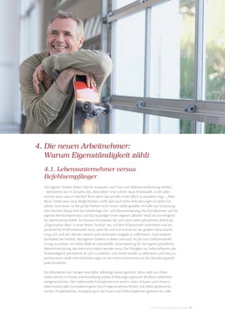 4. Die neuen Arbeitnehmer:
   Warum Eigenständigkeit zählt
  4.1. Lebensunternehmer versus
  Befehlsempfänger
  Die eigenen Stärken leben, Talente ausbauen, nach Sinn und Selbstverwirklichung streben.
  – Bekommen wir im Zeitalter des „New Work“ eine schöne neue Arbeitswelt, in der jeder
  machen kann, was er möchte? Auch wenn das auf den ersten Blick so aussehen mag – „New
  Work“ bietet zwar neue Möglichkeiten, stellt aber auch hohe Anforderungen an jeden Ein-
  zelnen. Zum einen ist die große Freiheit nicht immer selbst gewählt. Im Falle von Entlassung
  oder Karriere-Stopp wird die notwendige Um- und Neuorientierung, das Sich-Besinnen auf die
  eigenen Kernkompetenzen und das Ausprägen einer eigenen „Marke“ meist als anstrengend
  bis überfordernd erlebt. Ein Konzernmitarbeiter, der sich nach vielen Jahrzehnten Arbeit als
  „Organization Man“ in einer festen Struktur neu auf dem Arbeitsmarkt orientieren und ein
  persönliches Proﬁl entwickeln muss, steht für sich erst einmal vor der großen Herausforde-
  rung, sich und sein Können abseits einer konkreten Aufgabe zu reﬂektieren. Zum anderen
  beinhaltet die Freiheit, die eigenen Stärken zu leben und auch im Job nach Selbstverwirkli-
  chung zu streben, ein hohes Maß an individueller Verantwortung für die eigene persönliche
  Weiterentwicklung, das meist erst erlernt werden muss. Die Fähigkeit zur Selbstreﬂexion, die
  Notwendigkeit, permanent an sich zu arbeiten, sich immer wieder zu deﬁnieren und (neu) zu
  positionieren, stellt hohe Anforderungen an die innere Autonomie und die Gestaltungskraft
  jedes Einzelnen.

  Die Mitarbeiter von morgen sind dafür allerdings besser gerüstet, denn viele von ihnen
  haben bereits in Schule und Ausbildung andere Erfahrungen gemacht als ältere Arbeitneh-
  mergenerationen. Der traditionelle Frontalunterricht wird in vielen Schulen und Universi-
  täten ersetzt oder zumindest ergänzt durch eigenverantwortliches und selbst gesteuertes
  Lernen. Projektwochen, Ankopplung an die Praxis und Erfahrungslernen gehören für viele



                                                                            DIS AG Trendstudie Future Jobs 33
 