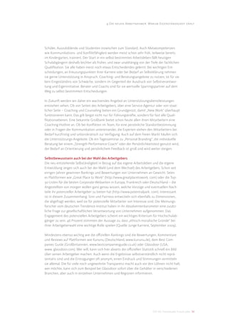 4 Die neuen Arbeitnehmer: Warum Eigenständigkeit zählt




Schüler, Auszubildende und Studenten inzwischen zum Standard. Auch Metakompetenzen
wie Kommunikations- und Konﬂiktfähigkeit werden meist schon sehr früh, teilweise bereits
im Kindergarten, trainiert. Der Start in ein selbst bestimmtes Arbeitsleben fällt heutigen
Schulabgängern deshalb leichter als früher, und zwar unabhängig von der Tiefe der fachlichen
Qualiﬁkation. Sie alle haben meist noch etwas Entscheidendes gelernt: Bei wichtigen Ent-
scheidungen, an Kreuzungspunkten ihrer Karriere oder bei Bedarf an Selbstklärung nehmen
sie gerne Unterstützung in Anspruch. Coaching- und Beratungsangebote zu nutzen, ist für sie
kein Eingeständnis von Schwäche, sondern im Gegenteil der Ausdruck von Selbstverantwor-
tung und Eigeninitiative. Berater und Coachs sind für sie wertvolle Sparringspartner auf dem
Weg zu selbst bestimmten Entscheidungen.

In Zukunft werden wir daher ein wachsendes Angebot an Unterstützungsdienstleistungen
entstehen sehen. Ob von Seiten des Arbeitgebers, über eine Service-Agentur oder von staat-
licher Seite – Coaching und Counseling bieten ein Grundgerüst, damit „New Work“ überhaupt
funktionieren kann. Das gilt längst nicht nur für Führungskräfte, sondern für fast alle Quali-
ﬁkationsebenen. Eine bekannte Großbank bietet schon heute allen ihren Mitarbeitern eine
Coaching-Hotline an. Ob bei Konﬂikten im Team, für eine persönliche Standortbestimmung
oder in Fragen der Kommunikation untereinander, die Experten stehen den Mitarbeitern bei
Bedarf kurzfristig und unbürokratisch zur Verfügung. Auch auf dem freien Markt häufen sich
die Unterstützungs-Angebote. Ob ein Tagesseminar zu „Personal Branding“, die individuelle
Beratung bei einem „Strength-Performance-Coach“ oder der Persönlichkeitstest genutzt wird,
der Bedarf an Orientierung und persönlichem Feedback ist groß und wird weiter steigen.

Selbstbewusstsein auch bei der Wahl des Arbeitgebers
Die neu entstehende Selbständigkeit in Bezug auf das eigene Arbeitsleben und die eigene
Entwicklung zeigen sich auch bei der Wahl (und dem Wechsel) des Arbeitgebers. Schon seit
einigen Jahren gewinnen Rankings und Bewertungen von Unternehmen an Gewicht. Seien
es Plattformen wie „Great Place to Work“ (http://www.greatplacetowork. com) oder die Top-
30-Listen für die besten Corporate-Webseiten in Europa, Frankreich oder Deutschland – die
Angestellten von morgen wollen ganz genau wissen, welche Vorzüge und eventuellen Nach-
teile ihr potenzieller Arbeitgeber zu bieten hat (http://www.potentialpark. com). Interessant
ist in diesem Zusammenhang: Sinn und Fairness entwickeln sich ebenfalls zu Dimensionen,
die abgefragt werden, weil sie für potenzielle Mitarbeiter von Interesse sind. Die Meinungs-
forscher vom deutschen Trendence-Institut haben in ihr Absolventenbarometer eine zusätz-
liche Frage zur gesellschaftlichen Verantwortung von Unternehmen aufgenommen. Das
Engagement des potenziellen Arbeitgebers scheint ein wichtiges Kriterium für Hochschulab-
gänger zu sein. 46 Prozent stimmten der Aussage zu, dass „ethisch-moralische Gründe“ bei
ihrer Arbeitgeberwahl eine wichtige Rolle spielen (Quelle: Junge Karriere, September 2009).

Mindestens ebenso wichtig wie die oﬃziellen Rankings sind die Bewertungen, Kommentare
und Reviews auf Plattformen wie Kununu (Deutschland, www.kununu.de), dem Best Com-
panies Guide (Großbritannien, www.bestcompaniesguide.co.uk) oder Glassdoor (USA,
www. glassdoor.com). Wer will, kann sich hier abseits der oﬃziellen Statistik schnell ein Bild
über seinen Arbeitgeber machen. Auch wenn die Ergebnisse selbstverständlich nicht reprä-
sentativ sind und die Eintragungen oft anonym, einen Eindruck und Stimmungen vermitteln
sie allemal. Die für viele noch ungewohnte Transparenz macht auch vor den Löhnen nicht halt;
wer möchte, kann sich zum Beispiel bei Glassdoor sofort über die Gehälter in verschiedenen
Branchen, aber auch in einzelnen Unternehmen und Regionen informieren.




                                                                           DIS AG Trendstudie Future Jobs 34
 