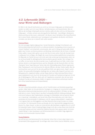 4 Die neuen Arbeitnehmer: Warum Eigenständigkeit zählt




4.2. Lebensstile 2020 –
neue Werte und Haltungen
Ein Blick in die Zukunft konfrontiert uns nicht nur mit neuen Zielgruppen am Arbeitsmarkt,
sondern vor allem auch mit neuen Werten, Verhaltensweisen und Gewohnheiten. Wer ein
Bild von der künftigen Arbeitswelt zeichnen möchte, sollte sich also nicht nur mit klassischen
Zielgruppen – erhoben anhand sozio-demograﬁscher Merkmale – beschäftigen. Mindestens
ebenso wichtig sind die neuen „Lebensstile“, die Muster neuen Verhaltens. Das Zukunftsinstitut
hat in seiner Studie „Lebensstile 2020“ prototypisch und qualitativ die Muster und Stile be-
schrieben, von denen wir in Zukunft mehr sehen werden:

CommuniTeens
Sie sind sozusagen digital aufgewachsen. Soziale Netzwerke, ständige Erreichbarkeit und
Kommunikationsbereitschaft sind für sie selbstverständlich. Hochgradig vernetzt erwarten sie
„Instant Feedback“ und entwickeln untereinander, aber auch in Bezug auf potenzielle Arbeit-
geber neue Formen von Kommunikation und Bindung. Unternehmen, die mit ihnen in Kontakt
treten wollen, müssen dahin gehen, wo sie sind. Das ist meist online. Doch der Kontakt muss
in adäquater Form erfolgen, den Regeln der neuen Kommunikationsplattformen entsprechen.
Ein Blog oder ein Twitter-Account sind nichts wert oder wirken gar kontraproduktiv, wenn sie
nur als neue Kanäle für althergebrachte Kommunikation genutzt werden. Den richtigen Ton
zu treﬀen, ist eine Kunst, die erlernt werden muss. Es gibt wohl kaum ein Feld, in dem Unter-
nehmen derzeit so viel experimentieren wie hier. Beispiele sind die Deutsche Bahn mit ihrer
„Twitopera“ (einer Soap-Opera per Twitter über den Arbeitsalltag zweier ﬁktiver Ingenieure).
Oder Twitjobsearch, eine Suchmaschine für alle Job-Oﬀerten, die über Twitter laufen: Wer die
Suchmaschine nutzt und sich für den Job qualiﬁziert fühlt, kann gleich einen „Tweet“ zurück-
senden. Der potenzielle Arbeitgeber empfängt dies via Twitter oder Skype-ID und kann sich,
falls gewünscht, umgehend melden und per Skype direkt ein Video-Interview führen (http://
www. twitjobsearch.com). Auch die Vernetzung mit Freunden auf Facebook wird genutzt: So hat
die US-Werbeagentur TMP eine „Work with me“-Applikation entwickelt, über die man seine
Facebook-Freunde auf interessante Stellen im eigenen Unternehmen aufmerksam machen
kann (http://www.facebook.com/tmpworldwide).

InBetweens
Sie sind in Zwischenzuständen zuhause und mit Transformation und Veränderung groß ge-
worden. Dabei haben sie ihre persönlichen Strategien im Umgang mit Unsicherheit entwickelt.
Wechselnde Arbeitsund Lebenskontexte sind für sie selbstverständlich. Oft leben sie über
viele Jahre in einem „Trainee-Status“ was Beruf und gesellschaftliche Stellung anbelangt. Meist
sind sie als Freelancer oder Projektarbeiter unterwegs. Im Arbeitsleben sind sie typische Nutzer
von „Coworking“- Arbeitplätzen und Social Hubs (http://thecubelondon.com/ oder http://
amsterdam.the-hub.net/public/). InBetweens sind oft „passive Jobkandidaten“, eingebunden
in ein eigenes Netz von Auftraggebern und über klassische Recruiting-Formate nur schwer
zu erreichen. Ein interessanter Ansatz aus Kanada, der ihrer Spontaneität entgegenkommen
könnte: Ein „Open House“, zu dem ein Unternehmen alle Kandidaten eingelud, die sich schrift-
lich beworben hatten. Dieser Einladung folgten längst nicht alle, so dass diese erste Stufe des
Screening-Prozesses auf einer natürlichen Selektion beruhte. Dann ging es weiter mit einem
„Speed-Dating“, in dem Kandidaten und HR-Verantwortliche in schneller Folge abgleichen
konnten, ob sie aneinander Interesse haben.

Young Globalists
Job und Karriere sind bestimmend für ihre Identität. Schon früh in ihrem Leben haben sie in-
ternationale Erfahrung gesammelt. Sie verfügen über einen hohen Grad an Mobilität und aus-




                                                                            DIS AG Trendstudie Future Jobs 35
 