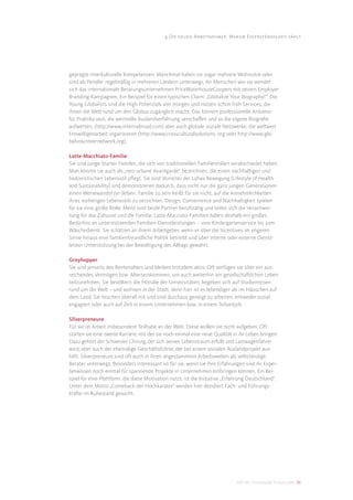 4 Die neuen Arbeitnehmer: Warum Eigenständigkeit zählt




geprägte interkulturelle Kompetenzen. Manchmal haben sie sogar mehrere Wohnsitze oder
sind als Pendler regelmäßig in mehreren Ländern unterwegs. An Menschen wie sie wendet
sich das internationale Beratungsunternehmen PriceWaterhouseCoopers mit seinen Employer
Branding-Kampagnen. Ein Beispiel für einen typischen Claim: „Globalize Your Biography!“. Die
Young Globalists sind die High Potenzials von morgen und nutzen schon früh Services, die
ihnen die Welt rund um den Globus zugänglich macht. Das können professionelle Anbieter
für Praktika sein, die wertvolle Auslandserfahrung verschaﬀen und so die eigene Biograﬁe
aufwerten, (http://www.internabroad.com) aber auch globale soziale Netzwerke, die weltweit
Freiwilligenarbeit organisieren (http://www.crossculturalsolutions. org oder http://www.glo-
balvolunteernetwork.org).

Latte-Macchiato-Familie
Sie sind junge Starter-Familen, die sich von traditionellen Familienrollen verabschiedet haben.
Man könnte sie auch als „neo-urbane Avantgarde“ bezeichnen, die einen nachhaltigen und
hedonistischen Lebensstil pﬂegt. Sie sind Vorreiter der Lohas-Bewegung (Lifestyle of Health
and Sustainability) und demonstrieren dadurch, dass nicht nur die ganz jungen Generationen
einen Wertewandel (er-)leben. Familie zu sein heißt für sie nicht, auf die Annehmlichkeiten
ihres vorherigen Lebensstils zu verzichten. Design, Convenience und Nachhaltigkeit spielen
für sie eine große Rolle. Meist sind beide Partner berufstätig und teilen sich die Verantwor-
tung für das Zuhause und die Familie. Latte-Macciato-Familien haben deshalb ein großes
Bedürfnis an unterstützenden Familien-Dienstleistungen – vom Kindergartenservice bis zum
Wäschedienst. Sie schätzen an ihrem Arbeitgeber, wenn er über die Incentives im engeren
Sinne hinaus eine familienfreundliche Politik betreibt und über interne oder externe Dienst-
leister Unterstützung bei der Bewältigung des Alltags gewährt.

Greyhopper
Sie sind jenseits des Rentenalters und bleiben trotzdem aktiv. Oft verfügen sie über ein aus-
reichendes Vermögen bzw. Alterseinkommen, um auch weiterhin am gesellschaftlichen Leben
teilzunehmen. Sie bevölkern die Hörsäle der Universitäten, begeben sich auf Studienreisen
rund um die Welt – und wohnen in der Stadt, denn hier ist es lebendiger als im Häuschen auf
dem Land. Sie mischen überall mit und sind durchaus geneigt zu arbeiten, entweder sozial
engagiert oder auch auf Zeit in einem Unternehmen bzw. in einem Teilzeitjob.

Silverpreneure
Für sie ist Arbeit insbesondere Teilhabe an der Welt. Diese wollen sie nicht aufgeben. Oft
starten sie eine zweite Karriere, mit der sie noch einmal eine neue Qualität in ihr Leben bringen.
Dazu gehört der Schweizer Chirurg, der sich seinen Lebenstraum erfüllt und Lastwagenfahrer
wird, aber auch der ehemalige Geschäftsführer, der bei einem sozialen Auslandprojekt aus-
hilft. Silverpreneure sind oft auch in ihren angestammten Arbeitswelten als selbständige
Berater unterwegs. Besonders interessant ist für sie, wenn sie ihre Erfahrungen und ihr Exper-
tenwissen noch einmal für spannende Projekte in Unternehmen einbringen können. Ein Bei-
spiel für eine Plattform, die diese Motivation nutzt, ist die Initiative „Erfahrung Deutschland“.
Unter dem Motto „Comeback der Hochkaräter“ werden hier dezidiert Fach- und Führungs-
kräfte im Ruhestand gesucht.




                                                                              DIS AG Trendstudie Future Jobs 36
 