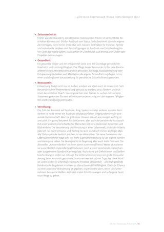 4 Die neuen Arbeitnehmer: Warum Eigenständigkeit zählt




• Zeitsouveränität:
  Früher war der Blackberry das ultimative Statussymbol. Heute ist vermehrt das Ab-
  schalten-Können und -Dürfen Ausdruck von Status. Selbstbestimmt über die eigene
  Zeit verfügen, nicht immer erreichbar sein müssen, Zeit haben für Freunde, Familie
  und individuelle Hobbies und Beschäftigungen ist Ausdruck von Entscheidungsho-
  heit über das eigene Leben. Dazu gehört im Zweifelsfall auch einmal, zu Kunden oder
  Projekten nein zu sagen.

• Gesundheit:
  Ein gesunder Körper und ein entspannter Geist sind die Grundlage persönlicher
  Kreativität und Leistungsfähigkeit. Die Pﬂege dieser Ressourcen ist für viele Kreativ-
  arbeiter inzwischen selbstverständlich geworden. Ob Yoga, Ausdauertraining oder
  Entspannungstechniken und Meditation; die eigene Gesundheit zu pﬂegen, ist zu
  einer unabdingbaren Voraussetzung für persönliche Zukunftsﬁtness geworden.

• Bewusstsein:
  Entwicklung ﬁndet nicht nur im Außen, sondern vor allem auch im Innen statt. Sich
  der persönlichen Weiterentwicklung bewusst zu werden, sie zu fördern und sich
  einen persönlichen Coach, Sparringspartner oder Trainer zu suchen, ist zu einem
  Statement geworden für eine aktive Auseinandersetzung mit den eigenen Fähigkei-
  ten und Entwicklungspotenzialen.

• Vernetzung:
  Die Zahl der Kontakte auf Facebook, Xing, Spoke.com oder anderen sozialen Netz-
  werken ist nicht immer ein Ausdruck des tatsächlichen Eingebundenseins in eine
  soziale Gemeinschaft. Aber sie gibt einen Hinweis darauf, was morgen wichtig ist
  und zählt: Ein gutes Netzwerk für die Karriere, aber auch der persönliche Austausch
  mit einer Vielzahl unterschiedlicher Menschen mit verschiedensten Ansichten und
  Blickwinkeln. Die Verankerung und Verortung in einer Lebenswelt, in der der Arbeits-
  platz oft nur noch temporär und ﬂüchtig ist, wird in Zukunft immer wichtiger. Was
  alle Statussymbole deutlich machen, ist vor allem eines: Die neue Generation der
  Lebensunternehmer trägt sehr viel mehr Eigenverantwortung für die eigene Karriere
  und das eigene Leben. Sie beansprucht im Gegenzug aber auch mehr Freiraum. Tra-
  ditionelles „Konzerndenken“ ist ihnen damit zunehmend fremd. Weder akzeptieren
  sie ausschließlich materielle Gratiﬁkationen, noch a priori bestehende Hierarchien
  oder ausgetretene Standard-Karrierepfade. Auch starre Job-Deﬁnitionen und Stellen-
  beschreibungen stellen sie in Frage. Für Unternehmen ist das eine große Herausfor-
  derung, denn einstmals geordnete Strukturen werden sich im Zuge des „New Work“
  an vielen Stellen in scheinbar chaotische Prozesse verwandeln – und Halt gebende
  bürokratische Regularien in schwer zu überschauende Vielfältigkeit. Doch die Chance
  zu einer positiven Veränderung ist gegeben, insbesondere dann, wenn sich Unter-
  nehmen dazu entschließen, aktiv den ersten Schritt zu wagen und auf eigene Faust
  neue Wege zu gehen.




                                                                         DIS AG Trendstudie Future Jobs 40
 