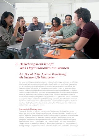 5. Beziehungswirtschaft:
   Was Organisationen tun können
  5.1. Social Hubs: Interne Vernetzung
  als Nutzwert für Mitarbeiter
  Die besten und fähigsten Mitarbeiter tauchen in Zukunft vielleicht gar nicht mehr am oﬃziellen
  Arbeitsmarkt auf, denn sie verzichten freiwillig darauf, sich in eine bestehende Organisation
  mit all ihren Restriktionen einzugliedern. Stattdessen werden sie selbst Unternehmer und
  bewegen sich als Selbständige im Umkreis von interessanten Firmen, so lange diese ihnen
  Jobs mit Entwicklungsmöglichkeiten und spannende Kontakte anbieten können. Ein düsteres
  Szenario für die Zukunft? Nicht ganz, denn gerade im Bereich der hochqualiﬁzierten Mitarbeiter
  ﬁndet der Wettbewerb schon jetzt manches Mal unter Ausschluss der Öﬀentlichkeit statt.
  Nicht umsonst haben sich einige Rekrutierungsﬁrmen darauf spezialisiert, passive Kandidaten
  aufzuspüren und auf das kreative Spielfeld neugierig zu machen, das sich ihnen in einem Un-
  ternehmen bieten würde. Damit haben sie eine der wesentlichen Grundregeln für die Kultur
  des „New Work“ gefunden: Kreativarbeiter brauchen „Peers“, Gleichgesinnte, mit denen sie
  sich vernetzen und austauschen können.

  Interessante Verbindungen bieten.
  Spannende Kontakte zu Kollegen, internationaler Spielraum und die Möglichkeit, sich in
  einem Feld zu entwickeln, das das eigene Potenzial unterstützt, sind klare Vorteile einer An-
  stellung gegenüber der selbständigen Tätigkeit. Unternehmen tun gut daran, diese Pluspunkte
  oﬀensiv zu benennen und zu bewerben. Das erleichtert auch den späteren Zustrom von
  geeigneten Mitarbeitern. Denn Jobs werden immer öfter über Mund-zu-Mund-Propaganda
  beworben, nicht nur auf Facebook & Co. Die „Circles of Friends“, also Kreise von Freunden
  und Bekannten, die miteinander in Kontakt stehen und als Vermittler und Attraktoren für zu-
  künftige Kollegen fungieren, sind nicht zu unterschätzen. Die Firma Jobleads hat daraus sogar




                                                                             DIS AG Trendstudie Future Jobs 41
 