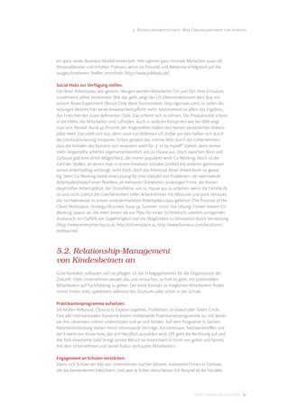 5. Beziehungswirtschaft: Was Organisationen tun können




ein ganz neues Business-Modell entwickelt. Hier agieren ganz normale Menschen quasi als
Personalberater und erhalten Prämien, wenn sie Freunde und Bekannte erfolgreich auf die
ausgeschriebenen Stellen vermitteln (http://www.jobleads.de).

Social Hubs zur Verfügung stellen.
Der feste Arbeitsplatz war gestern. Morgen werden Mitarbeiter Ort und Zeit ihres Einsatzes
zunehmend selbst bestimmen. Wie das geht, zeigt der US-Elektronikkonzern Best Buy mit
seinem Rowe-Experiment (Result Only Work Environment, http://gorowe.com). In vielen Ab-
teilungen besteht hier keine Anwesenheitspﬂicht mehr; bestimmend ist allein das Ergebnis,
das Erreichen der zuvor deﬁnierten Ziele. Das scheint sich zu lohnen: Die Produktivität schoss
in die Höhe, die Mitarbeiter sind zufrieden. Auch in anderen Konzernen wie bei IBM zeigt
man sich ﬂexibel. Rund 40 Prozent der Angestellten haben dort keinen persönlichen Arbeits-
platz mehr. Das zahlt sich aus, denn rund 100 Millionen US-Dollar pro Jahr ließen sich durch
die Umstrukturierung einsparen. Schon geistert der interne Witz durch das Unternehmen,
dass die Initialen des Konzern seit neuestem wohl für „I´m by myself“ stehen, denn immer
mehr Angestellte arbeiten eigenverantwortlich von zu Hause aus. Doch zwischen Büro und
Zuhause gibt eine dritte Möglichkeit, die immer populärer wird: Co-Working. Noch ist die
Zahl der Stellen, an denen man in einem kreativen sozialen Umfeld mit anderen gemeinsam
seinen Arbeitsalltag verbringt, nicht hoch, doch das Potenzial dieser Arbeitsform ist gewal-
tig. Denn Co-Working bietet eine Lösung für eine Vielzahl von Problemen: der wechselnde
Arbeitsplatzbedarf einer ﬂexiblen, an mehreren Standorten ansässigen Firma, die Kosten
dauerhafter Arbeitsplätze, der Stressfaktor von zu Hause aus zu arbeiten, wenn die Familie da
ist und nicht zuletzt die Unerfahrenheit vieler Arbeitnehmer mit Allianzen und Joint Ventures,
die normalerweise zu einem untervermieteten Arbeitsplatz dazu gehören (The Promise of the
Cloud Workspace, Strategy+Business Issue 59, Summer 2010). Die Lösung: Firmen mieten Co-
Working Spaces an, die mehr bieten als nur Platz für einen Schreibtisch, nämlich anregenden
Austausch, ein Gefühl von Zugehörigkeit und die Möglichkeit zu Innovation durch Vernetzung
(http://www.enterprise-hq.co.uk, http://citizenspace.us, http://www.bureaux.com/locations/
melbourne).



5.2. Relationship-Management
von Kindesbeinen an
Gute Kontakte aufbauen und sie pﬂegen, ist das Erfolgsgeheimnis für die Organisation der
Zukunft. Viele Unternehmen wissen das und versuchen, so früh es geht, mit potenziellen
Mitarbeitern auf Tuchfühlung zu gehen. Der erste Kontakt zu möglichen Mitarbeitern ﬁndet
immer früher statt, spätestens während des Studiums oder schon in der Schule.

Praktikantenprogramme aufsetzen.
Sie heißen ReBound, Close to b, Explore together, ProMotion, on.board oder Talent Circle.
Fast alle internationalen Konzerne bieten mittlerweile Praktikantenprogramme an, mit denen
sie ihre cleversten Interns unterstützen und an sich binden. Auf dem Programm in Sachen
Mitarbeiterbindung stehen meist interessante Vorträge, Kurzseminare, Netzwerktreﬀen und
der Erwerb von Know-how, das sich beruﬂich auszahlen wird. Oft geht die Rechnung auf und
das früh investierte Geld bringt seinen Return on Investment in Form von guten und bereits
mit dem Unternehmen und seiner Kultur vertrauten Mitarbeitern.

Engagement an Schulen verstärken.
Damit sich Schüler ein Bild von Unternehmen machen können, investieren Firmen in Formate,
die das Kennenlernen erleichtern. Und zwar je früher, desto besser. Ein Beispiel ist die Handels-




                                                                               DIS AG Trendstudie Future Jobs 42
 