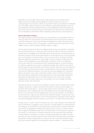 5. Beziehungswirtschaft: Was Organisationen tun können




kette Metro mit ihrem Projekt „Metro macht Schule“ (www.metro-macht-schule. de). Das
Angebot reicht von Vorträgen über Rundgänge, Berufsorientierungen vor Ort bis hin zu
„Schnuppertagen“ für die Schüler, an denen sie ausprobieren dürfen, wie die Arbeit im Einzelhandel
sich in der Realität anfühlt. Es zeigt, dass sich der Kontakt zu potenziellen Mitarbeitern nicht auf
die hochdotierten High Potenzials beschränkt. Eine andere Möglichkeit Kontakt herzustellen, die
viele Firmen nutzen, ist das Sponsoring von Schulmaterialien. So bietet BP einen „Educational Ser-
vice“ mit Roadshows zu bestimmten Themen, Workshops, Online-Services und Lern-Spielen an.

Alumni-Aktivitäten ausbauen.
Ehemalige Mitarbeiter sind als Botschafter eines Unternehmens von unschätzbarem Wert. Sie
stehen persönlich für eine bestimmte Unternehmenskultur, können auf Erreichtes verweisen
und andere motivieren, zum Kreis der Mitarbeiter dazugehören zu wollen. Als aktive Kommu-
nikatoren ist ihr Einﬂuss nicht zu unterschätzen. Soziale Netzwerke wie Xing machen es ihnen
möglich, mit ihren „Alumni Gruppen“ öﬀentlich Präsenz zu zeigen.

Dass ein gutes Kontaktnetz die Basis für erfolgreiches Recruiting und das Binden von Mitarbei-
tern an das Unternehmen ist, wissen viele. Wie sie die Kommunikation initiieren und aufrecht-
erhalten können, ist dagegen nicht allen Akteuren klar. Nichts hat sich in den letzten Jahren so
dramatisch verändert wie die Kommunikationskultur. Und das liegt nicht nur an der Technologie
der neu entstandenen interaktiven Medien. Sicher muss man wissen, wie Twitter, Facebook,
Blogs und dergleichen funktionieren. Viel wichtiger ist jedoch, die Kultur, die Motivation der
Nutzer und die Spielregeln der neuen Medienwelt zu verstehen. Nicht nur im Marketing,
auch bei der Ansprache von Mitarbeitern hat der einstige Monolog von Unternehmensseite
aus deﬁnitiv ausgedient. Konsumenten und Mitarbeiter wollen mehr, nämlich einen aufmerk-
samen Dialog, ein Gespräch zwischen zwei Partnern. Dahinter steht meist auch eine Sehnsucht
nach Anerkennung. Konsumenten, Kunden und Arbeitnehmer suchen ein Gegenüber, halten
Ausschau nach relevanter Interaktion. Das macht klar, woran das Engagement in interaktiven
Medien oft scheitert: Zwar nutzen Unternehmen Twitter, richten ein Proﬁl auf Facebook ein
oder unterhalten einen Blog. Allzu oft aber geschieht das aus der traditionellen Haltung des
Verkündens von Botschaften heraus. Ein echtes Gespräch kommt nicht immer zustande.
„Dialogisierung“ meint jedoch genau das: sich einzulassen auf einen mündigen und selbst-
bewussten Kunden oder Mitarbeiter.

Wie groß der Wunsch ist, mitzumachen und gehört zu werden, wie er für beide Seiten sinnvoll
umgesetzt werden kann, zeigen verschiedenste Aktivitäten von experimentierfreudigen Un-
ternehmen. Bei Chrysler gibt es – wie bei einigen anderen Firmen inzwischen auch – ein Kun-
denparlament. Dessen „Abgeordnete“ können bei Bedarf direkt mit wichtigen Mitarbeitern im
Konzern in Kontakt treten und ihre Anliegen äußern. Dass sich der Austausch mit der Öﬀent-
lichkeit lohnen kann, zeigt auch der Airbus-Konzern. Mit dem Programm „Fly your ideas“ invol-
viert er Studenten und Doktoranden in seinen Innovationsprozess. Dafür gibt es bares Geld: der
innovativste Ideengeber erhält eine Prämie von 30.000 Euro – ein klarer Anreiz mitzumachen.

Genauso wie es im „realen“ Leben Sinn machen muss, sich in einem Dialog mit einer Marke oder
einem Unternehmen zu engagieren, muss es das auch in sozialen Medien. Ein schlecht geschrie-
bener Blog, der nur der PR dient, unnütze Nachrichten, die über Twitter versendet werden oder
eine Fanseite, die weitgehend inhaltsleer bei Facebook steht, sind nicht nur nutzlos, sondern
können sogar kontraproduktiv werden. Denn die Nutzer wollen in der Ansprache ernst genom-
men werden. Für Unternehmen und Marken bedeutet die neue Interaktionskultur allerdings
an vielen Stellen ein Umdenken. Sie müssen neuartige Kontaktstellen nach außen einrichten,
Interfaces für einen sinnvollen Austausch bieten und für Nutzer relevante Inhalte und Aktionen
bereitstellen. Die Betonung liegt dabei auf „relevant“. Wer als Firma Aufmerksamkeit erregen
will, muss mit jedem Angebot einen unmittelbaren Nutzwert mitliefern – und dabei auch den




                                                                              DIS AG Trendstudie Future Jobs 43
 