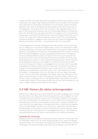 5. Beziehungswirtschaft: Was Organisationen tun können




richtigen Ton treﬀen. Doch selbst wenn alles richtig aufgesetzt wird: Der erste Kontakt ist nur der
Startpunkt für einen längerfristigen Dialog. Dieser lässt sich kaum kontrollieren. Kommunikation
über soziale Netze ist schnell, direkt und authentisch. Ein Unternehmen, das keine Antworten
akzeptieren kann, wird es in der Welt der interaktiven Medien schwer haben. Das gilt auch für
das Engagement in Communities. Viele Firmen versuchten in den vergangenen Jahren, ihre ei-
gene virtuelle Gemeinschaft aufzubauen. Mit zum Teil aufwändigen Websites und Portalen pro-
bierte man, die Kunden eng an das eigene Unternehmen anzukoppeln und sie in geschlossenen
Nutzergruppen zu betreuen. Doch diese Form von Community Management kam bald an seine
Grenzen; nur wenige Nutzer fanden die Muße oder sahen Sinn darin, sich in verschiedensten
Unternehmensportalen zu engagieren. Bei der neuen Form des Community Management folgt
daher das Unternehmen dem Nutzer – und wird überall da aktiv, wo er sich aufhält.

Zu den Erfolgsfaktoren eines guten Dialogs gehört also neben Nutzwert zum einen die Fähig-
keit, am richtigen „Ort“ zu sein und die richtigen Kanäle zu nutzen. Zum anderen gilt es, schnell
und direkt ansprechbar zu sein. Denn potenzielle Mitarbeiter sind inzwischen einiges an Service
gewohnt. Die niederländische RVS-Bank (eine Tochtergesellschaft der ING Gruppe) zum Beispiel
stellt einen Online-Budgetplaner für Twens und junge Starterfamilien bereit. Die Ergebnisse
können anschließend weltweit kostenlos via Skype mit einem Finanzcoach besprochen wer-
den (www.rvs.nl). Das ist typisches Benchmark für Online-Kommunikation; der Stil, den junge
Kunden gewohnt sind und auch in Sachen Mitarbeitermarketing erwarten. In Sachen HR macht
die Karriereplattform Stepstone vor, was möglich ist und bietet Kurznachrichten, Hinweise
und Links für interessierte „Follower“ an. Ikea dagegen twittert nicht, setzt aber für potenzielle
Auszubildende auf Podcasts und RSS Feeds. Wer möchte, kann sich bequem zuhause oder un-
terwegs Infos über potenzielle Berufe anhören und sich schlau machen, was zum Beispiel die
Ausbildung zum Handelsfachwirt so besonders macht. Noch ist der Umgang mit den neuen
Technologien im Anfangsstadium. Klar ist nur: Wer dabei sein will, muss eigene Erfahrungen
machen: nicht nur mit den dafür notwendigen Technologien, sondern vor allem damit, wie die
eigene Unternehmenskultur sinnvoll in den Umgang mit interaktiven Medien „übersetzt“ wer-
den kann. Präsenz ist allerdings nicht nur in den digitalen Medien nötig, sondern auch „oﬄine“
im realen Leben. Attraktiv für Kreativarbeiter werden mehr und mehr die Unternehmen sein, die
an den „richtigen“ Stellen da sind und oﬀen für ein Gespräch.



5.3 HR: Partner für aktive Lebensgestalter
Oﬀenheit für die eigenen Wünsche erwarten besonders die jüngeren Zielgruppen auch innerhalb
des Unternehmens. Die HR der Zukunft wird dementsprechend nur dann erfolgreich sein, wenn
sie die Bedürfnisse ihrer Mitarbeiter erkennt und mit individuellen Angeboten darauf reagieren
kann. Denn die Arbeitnehmer von morgen lassen sich immer seltener durch eine standardisierte
Karriereplanung und scheinbar massentaugliche Incentives halten und binden. Mitarbeiter der
neuen Generation sind ungeduldiger und weniger loyal als früher; ein Wechsel des Arbeitgebers
ist für sie schnell vollzogen. Sie richten sich an Chancen aus – egal ob diese innerhalb oder au-
ßerhalb des eigenen Unternehmens entstehen. Ob Aufenthalt im Ausland, Sabbaticals, Arbeits-
zeitreduzierung in der Familienphase oder ein berufsbegleitendes Studium – die Volatilität der
Arbeitnehmerbedürfnisse nimmt ebenso zu wie der Wunsch nach Freiheit und Flexibilität.

Individueller Auf- und Umstieg.
Maßgeschneiderte Karrierewege für ihre Mitarbeiter möchten inzwischen immerhin 68 Prozent
der HR-Manager anbieten, die in der Studie „People Advantage. How to adress HR Challenges
worldwide through 2015“ von der Boston Consulting Group und der World Federation of Person-
nel Management Associations befragt wurden. Mehr als 4.470 Manager rund um die Welt tru-




                                                                             DIS AG Trendstudie Future Jobs 44
 