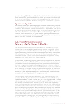 5. Beziehungswirtschaft: Was Organisationen tun können




gen zu dem Meinungsbild bei. Damit auch der „Nachschub“ in Sachen Mitarbeiter funktioniert,
werden beim Recruiting ebenfalls die Weichen neu gestellt. 58 Prozent der Unternehmen wol-
len sich künftig bei der Rekrutierung externer Unterstützung bedienen. 56 Prozent planen, in
Zukunft zumindest einen Teil ihrer Mitarbeiter auf den globalen Arbeitsmärkten zu gewinnen.

Organisationen als Magnetfelder.
Manchmal hilft auch die beste Begleitung durch eine kompetente HRAbteilung nicht: Mitarbei-
ter verlassen das Unternehmen. Nicht nur fachliche Kompetenz geht an dieser Stelle verloren,
sondern auch Menschen, die die jeweilige Unternehmenskultur adaptiert haben, leben und wei-
ter tragen können. Um sich dieses Kapital zunutze zu machen, führen die ersten Unternehmen
nicht mehr nur Exit-Interviews, sondern bieten oﬀensiv den Wiedereinstieg an – oﬀenbar mit
Erfolg. Don Tapscott, Bestsellerautor von „Grown up digital“, pﬂegt in seinem eigenen Unter-
nehmen nGenera ganz bewusst den Kontakt mit ehemaligen Angestellten – und hat einen von
ihnen auf diese Weise zum vierten Mal wieder eingestellt.



5.4. Transformationsräume –
Führung als Facilitator & Enabler
Gute Mitarbeiter werden künftig knapp, verhalten sich neu und ungewohnt und verlangen
intensive Pﬂege. Ob Recruiting, Talent Management oder Retention – HR Prozesse in Unter-
nehmen gewinnen an Gewicht. Deshalb müssen sie mehr denn je mit der Business Strategie
und den operationalen Prozessen in den Geschäftseinheiten verzahnt werden. Eine besondere
Rolle spielt dabei die Führung. Denn selbst wenn sich die HR den Herausforderungen der
kommenden Jahre stellt – solange auf den oberen und mittleren Führungsebenen „Business
as usual“ gilt, ist die Chance für eine echte Veränderung gering.

Dr. Klaus Doppler, Buchautor und Consultant, brachte es in der Summerschool des deutschen
Medienkonzerns Bertelsmann auf den Punkt: Führung sei von der Evolution neu deﬁniert worden.
Führungskräfte müssten in Zukunft Rahmenbedingungen setzen, die es normal intelligenten
Mitarbeiter ermöglichen, ihre Aufgaben selbständig und eﬃzient zu erfüllen. Sie sind damit
nicht mehr der Macher und Obersteuermann, sondern fungieren als Trainer, Coach und Berater
für ihre Mitarbeiter. Letztlich seien sie damit „hochqualiﬁzierte Dienstleister“ der Organisation.
Sie müssen den Wandel verstehen und begleiten können. Jeder, so Doppler, müsse sich vom
Manager zum Change Manager weiterentwickeln. Denn niemand werde als Führungskraft ak-
zeptiert, der nicht selbst als positives Vorbild wahrgenommen wird.

Einen Schritt weiter geht der amerikanische Autor John Hope Bryant in seinem Buch „Love
Leadership – The New Way to Lead in a Fear-Based World“. Führung bedeutet für ihn „a way
that any individual who is ‚in charge‘ – whether he or she is a boss, a business owner, a manager
or director, a parent, a coach, a consultant, an elected or appointed oﬃcial, etc. – can work with
other people so that they feel inspired, respected, valued and, always, under even the most
diﬃcult circumstances, left with their humanity and dignity intact.“ Er selbst ist dabei beileibe
kein weltfremder Romantiker, sondern selbst Unternehmer und hat unter anderem die letzten
beiden US-Präsidenten beraten. Ein ganz neues und ungewohntes Vokabular führt ein weiterer
US-Autor ein. In „Four Things Employees Need from Leaders“ beschreibt Cleve Stevens, wie
Führung in Zukunft aussehen sollte und was so genannte „Transformational Leaders“ von Ma-
nagern der alten Schule unterscheidet. Während traditionelle Führungskräfte die Beziehung
zwischen Chef und Mitarbeitern meist als Transaktion Geld gegen Arbeit ansähen, wüssten
Transformational Leaders, dass Mitarbeiter mehr wollen. Was das ist, formuliert Stevens mit
Worten, die im Arbeitskontext noch sehr ungewöhnlich klingen. Denn – so Stevens – Arbeit-




                                                                             DIS AG Trendstudie Future Jobs 45
 