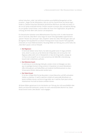 5. Beziehungswirtschaft: Was Organisationen tun können




nehmer bräuchten „Liebe“, das heißt eine spürbare ausschließliche Bezogenheit auf den
einzelnen. „Zeigen Sie den Mitarbeitern, dass sie und ihre Zukunft Ihnen am Herzen liegt“,
fordert er. Zweitens bräuchten Mitarbeiter persönliches Wachstum, das heißt eine Kultur, in
der sie sich weiter entwickeln können. Drittens müssten sie wissen, dass und welchen Beitrag
sie zum großen Ganzen leisten. Und sie sollten die Vision ihrer Organisation, die große Aus-
richtung, die hinter allem steht, kennen und akzeptieren.

Ein theoretischer Gedanken eines Weltverbesserers? Durchaus nicht. In vielen Konzernen
wird im Sinne des „New Work“ schon lange mit neuen Führungsmodellen experimentiert:
„weiche“ Themen wie „Vertrauen“ oder „Empathie“ stehen bei vielen HR-Proﬁs ganz oben auf
der Agenda. Führung bekommt vor diesem Hintergrund ein neues Gesicht: Führungskräfte
entwickeln ein neues Rollenverständnis. Neuartige Bilder von Führung, die zu einer Kultur des
„New Work“ passen, sind zum Beispiel:

  • Der Regisseur:
    Er kennt die Stärken seines Teams, hat dabei das große Ganze im Auge und lenkt
    seine „Diven“ so, dass sie auf der Bühne den Erfolg haben, den sie brauchen. Der
    Regisseur selbst steht nicht im Rampenlicht, er lässt die Dinge laufen, solange sie
    im Fluss sind und greift nur ein, wenn jemand aus der Rolle fällt, Unterstützung
    braucht oder Unklarheiten auftreten.

  • Der Dilemma-Coach:
    Er weiß, dass es nie eindeutige Ziele gibt, sondern immer ein Abwägen von dem,
    was im jeweiligen Kontext richtig erscheint. Er bearbeitet mit seinen Mitarbeitern
    oﬀen Ambivalenzen und Zielkonﬂikte und moderiert Konﬂiktsituationen so, dass
    Schwarzweiss-Denken überwunden werden kann.

  • Der Talent-Scout:
    Er hat den richtigen Blick für das Besondere in einem Menschen und hilft vorhandene
    Stärken zu erkennen. Er weiß in welchem Umfeld sich potenzielle Mitarbeiter am
    besten entfalten können und hat ein Auge dafür, wer in welches Team passt und wo
    Arbeitnehmer ihre Kraft am besten entfalten können.

All diesen Bildern gemeinsam ist ein Verständnis von Führung, das nicht ausschließlich über
Macht und Autorität funktioniert, sondern ein stark unterstützendes Moment hat. Dieser
Ansatz kommt einem „New Worker“ stark entgegen.




                                                                           DIS AG Trendstudie Future Jobs 46
 