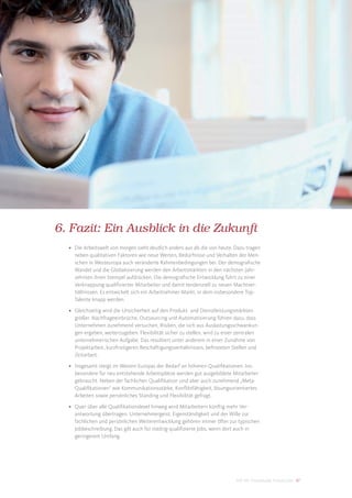 6. Fazit: Ein Ausblick in die Zukunft
  • Die Arbeitswelt von morgen sieht deutlich anders aus als die von heute. Dazu tragen
    neben qualitativen Faktoren wie neue Werten, Bedürfnisse und Verhalten der Men-
    schen in Westeuropa auch veränderte Rahmenbedingungen bei. Der demograﬁsche
    Wandel und die Globalisierung werden den Arbeitsmärkten in den nächsten Jahr-
    zehnten ihren Stempel aufdrücken. Die demograﬁsche Entwicklung führt zu einer
    Verknappung qualiﬁzierter Mitarbeiter und damit tendenziell zu neuen Machtver-
    hältnissen. Es entwickelt sich ein Arbeitnehmer-Markt, in dem insbesondere Top-
    Talente knapp werden.

  • Gleichzeitig wird die Unsicherheit auf den Produkt- und Dienstleistungsmärkten
    größer. Nachfrageeinbrüche, Outsourcing und Automatisierung führen dazu, dass
    Unternehmen zunehmend versuchen, Risiken, die sich aus Auslastungsschwankun-
    gen ergeben, weiterzugeben. Flexibilität sicher zu stellen, wird zu einer zentralen
    unternehmerischen Aufgabe. Das resultiert unter anderem in einer Zunahme von
    Projektarbeit, kurzfristigeren Beschäftigungsverhältnissen, befristeten Stellen und
    Zeitarbeit.

  • Insgesamt steigt im Westen Europas der Bedarf an höheren Qualiﬁkationen. Ins-
    besondere für neu entstehende Arbeitsplätze werden gut ausgebildete Mitarbeiter
    gebraucht. Neben der fachlichen Qualiﬁkation sind aber auch zunehmend „Meta-
    Qualiﬁkationen“ wie Kommunikationsstärke, Konﬂiktfähigkeit, lösungsorientiertes
    Arbeiten sowie persönliches Standing und Flexibilität gefragt.

  • Quer über alle Qualiﬁkationslevel hinweg wird Mitarbeitern künftig mehr Ver-
    antwortung übertragen. Unternehmergeist, Eigenständigkeit und der Wille zur
    fachlichen und persönlichen Weiterentwicklung gehören immer öfter zur typischen
    Jobbeschreibung. Das gilt auch für niedrig-qualiﬁzierte Jobs, wenn dort auch in
    geringerem Umfang.




                                                                            DIS AG Trendstudie Future Jobs 47
 