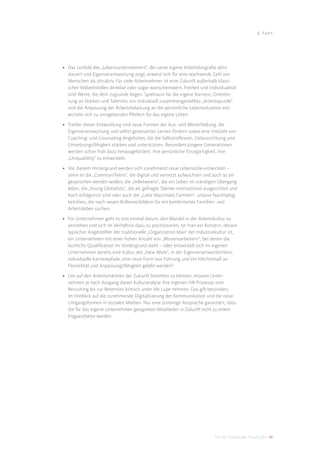 6. Fazit




• Das Leitbild des „Lebensunternehmers“, der seine eigene Arbeitsbiograﬁe aktiv
  steuert und Eigenverantwortung zeigt, erweist sich für eine wachsende Zahl von
  Menschen als attraktiv. Für viele Arbeitnehmer ist eine Zukunft außerhalb klassi-
  scher Vollzeitstellen denkbar oder sogar wünschenswert. Freiheit und Individualität
  sind Werte, die dem zugrunde liegen. Spielraum für die eigene Karriere, Orientie-
  rung an Stärken und Talenten, ein individuell zusammengestelltes „Arbeitspuzzle“
  und die Anpassung der Arbeitsbelastung an die persönliche Lebenssituation ent-
  wickeln sich zu sinngebenden Pfeilern für das eigene Leben.

• Treiber dieser Entwicklung sind neue Formen der Aus- und Weiterbildung, die
  Eigenverantwortung und selbst gesteuertes Lernen fördern sowie eine Vielzahl von
  Coaching- und Counseling-Angeboten, die die Selbstreﬂexion, Zielausrichtung und
  Umsetzungsfähigkeit stärken und unterstützen. Besonders jüngere Generationen
  werden schon früh dazu herausgefordert, ihre persönliche Einzigartigkeit, ihre
  „Uniquability“ zu entwickeln.

• Vor diesem Hintergrund werden sich zunehmend neue Lebensstile entwickeln –
  seien es die „CommuniTeens“, die digital und vernetzt aufwachsen und auch so an-
  gesprochen werden wollen, die „InBetweens“, die ein Leben im ständigen Übergang
  leben, die „Young Globalists“, die als gefragte Talente international ausgerichtet und
  hoch erfolgreich sind oder auch die „Latte Macchiato Familien“, urbane Nachhaltig-
  keitsfans, die nach neuen Rollenvorbildern für ein kombiniertes Familien- und
  Arbeitsleben suchen.

• Für Unternehmen geht es erst einmal darum, den Wandel in der Arbeitskultur zu
  verstehen und sich im Verhältnis dazu zu positionieren. Ist man ein Konzern, dessen
  typischer Angestellter der traditionelle „Organization Man“ der Industriekultur ist,
  ein Unternehmen mit einer hohen Anzahl von „Wissensarbeitern“, bei denen die
  fachliche Qualiﬁkation im Vordergrund steht – oder entwickelt sich im eigenen
  Unternehmen bereits eine Kultur des „New Work“, in der Eigenverantwortlichkeit,
  individuelle Karrierepfade, eine neue Form von Führung und ein Höchstmaß an
  Flexibilität und Anpassungsfähigkeit gelebt werden?

• Um auf den Arbeitsmärkten der Zukunft bestehen zu können, müssen Unter-
  nehmen je nach Ausgang dieser Kulturanalyse ihre eigenen HR-Prozesse vom
  Recruiting bis zur Retention kritisch unter die Lupe nehmen. Das gilt besonders
  im Hinblick auf die zunehmende Digitalisierung der Kommunikation und die neue
  Umgangsformen in sozialen Medien. Nur eine stimmige Ansprache garantiert, dass
  die für das eigene Unternehmen geeigneten Mitarbeiter in Zukunft nicht zu einem
  Engpassfaktor werden.




                                                                            DIS AG Trendstudie Future Jobs 48
 