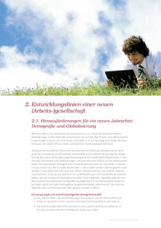 2. Entwicklungslinien einer neuen
   (Arbeits-)gesellschaft
  2.1. Herausforderungen für ein neues Jahrzehnt:
  Demografie und Globalisierung
  Wer einen Blick in die Arbeitswelt der Zukunft wirft, muss sowohl die konkret sichtbaren
  Veränderungen auf der Ebene der Unternehmen als auch das „Big Picture“ makroökonomischer
  Entwicklungen erfassen und miteinander verknüpfen. Erst aus der Integration beider Blickwin-
  kel lassen sich valide Schlüsse ziehen und konkreter Handlungsbedarf deﬁnieren.

  Auf gesamtwirtschaftlicher Ebene sind die wesentlichen Treiber der Veränderung die demo-
  graﬁsche Entwicklung und die weltweit zunehmende wirtschaftliche Vernetzung, die Globali-
  sierung. Besonders die Bevölkerungsentwicklung wird die Gesellschaften Westeuropas in den
  nächsten Jahrzehnten entscheidend prägen und einen enormen Einﬂuss auf den Arbeitsmarkt
  haben. Die wesentlichen demograﬁschen Entwicklungslinien sehen für die Länder im Westen
  Europas ähnlich aus: Wir Europäer werden älter – und in vielen Ländern absolut gesehen auch
  weniger. Grund dafür sind zum einen eine höhere Lebenserwartung, zum anderen sinkende
  Geburtenraten. Schon ab 2015 wird es im EU-27-Wirtschaftsraum mehr Sterbefälle als Geburten
  geben, sagt das europäische Statistikamt Eurostat. Trotz steigender Zuwanderungsraten aus
  dem Ausland schrumpft daher die Bevölkerung langfristig. Für die Arbeitsmärkte ist das ein
  wichtiges Signal, denn gleichzeitig gehen die geburtenstarken „Baby Boomer“, die zwischen
  Mitte der 40er und Mitte der 60er Jahre geboren wurden, in Rente.

  Für Europa ergibt sich mittelfristig folgendes demograﬁsche Bild:
    • Das „Median-Alter“, das die Bevölkerung in eine jüngere und eine ältere Hälfte teilt,
       steigt von 39 Jahren im Jahr 2004 bis auf prognostizierte 49 Jahre im Jahr 2050 an.

    • Die Zahl der jungen Menschen zwischen 0 und 14 Jahren wird von 100 Millionen im
      Jahr 1975 auf wahrscheinlich 66 Millionen im Jahr 2050 fallen.


                                                                              DIS AG Trendstudie Future Jobs 5
 