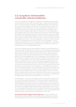 2. Entwicklungslinien einer neuen (Arbeits-)gesellschaft




2.2. Gespaltene Arbeitsmärkte
und flexible Arbeitsverhältnisse
Auch wenn die großen Entwicklungslinien „Demograﬁe“ und „Globalisierung“ langfristigen
und weitreichenden Einﬂuss auf alle Unternehmen haben – letztlich bemisst sich deren Re-
levanz je nach Branche, Region, Absatzmarkt und Wettbewerb äußert unterschiedlich. Das
hat unter anderem die Folge, dass man über „die“ Arbeit der Zukunft kaum sprechen kann.
Im Gegenteil: In Zukunft werden wir es vermehrt mit „gespaltenen“ Arbeitsmärkten zu tun
haben. Während rein technisch gesehen zum Beispiel die Gesamtarbeitslosigkeit sinken
müsste, wird die Nachfrage in einigen Branchen und Berufen auch in Zukunft geringer sein
als das Angebot, während es in anderen Segmenten schon heute eine extreme Verknappung
gibt (Stichwort Fachkräftemangel). Das gilt auch regional. Während es in bestimmten Regio-
nen weiterhin einen Angebotsüberhang geben wird, wird in anderen händeringend Personal
gesucht. Einzelne Teil-Arbeitsmärkte in bestimmten Teilen Europas oder für bestimmte Berufe
oder Qualiﬁkationen werden in Zukunft also leergefegt sein, während in anderen auch lang-
fristig noch Arbeitslosigkeit herrscht. Das erhöht den Druck auf die Mobilität – und zwar
sowohl regional gesehen als auch von der Qualiﬁkation her. Die Möglichkeit zu Anpassungs-
qualiﬁzierungen und Weiterbildungen wird deshalb für viele Unternehmen zu einem ent-
scheidenden Faktor für ihre Zukunftsfähigkeit werden.

Nicht nur die Globalisierung, auch die Wirtschaftkrise trägt durch erhöhten Kostendruck zu
Umstrukturierungen in Unternehmen bei und führt zu einer Verknappung der Nachfrage nach
Arbeitnehmern. Vor allem die klassischen Vollzeitstellen schwinden, während ﬂexible Arbeits-
formen an Gewicht gewinnen. Allein das Jahr 2009 verzeichnete eine Welle von Massen-
Entlassungen quer durch alle Branchen. Betroﬀen waren zum Beispiel die niederländische
Banken- und Versicherungsgruppe ING mit 7.000 Entlassungen, was Einsparungen von rund
einer Milliarde Euro entsprach, der Elektronik-Konzern Philips (minus 6.000 Jobs für Einspar-
ungen von rund 400 Millionen Euro) und der anglo-niederländische Stahl-Hersteller Corus
(minus 3.500 Mitarbeiter). Auch von in den USA ansässigen Muttergesellschaften kamen
schlechte Nachrichten: Caterpillar, weltweit der führende Hersteller von Baugeräten, baute
20.000 Jobs ab, um die Kosten unter Kontrolle zu halten. Pharma-Gigant Pﬁzer entließ 19.000
Menschen, sein Konkurrent Merck will 2010 insgesamt 14.000 Mitarbeiter nach Hause schi-
cken. Die Telekommunikationsﬁrma Sprint Nextel entlässt 8.000 Mitarbeiter, die Kette Home
Depot 7.000, und General Motors verringerte die Zahl der Angestellten um 2.000 (diverse
Quellen). Selbst der öﬀentliche Sektor ist vor Umstrukturierungen nicht sicher: Die Labour
Party und Gewerkschaften fürchten allein in diesem Jahr ein Minus von bis zu 40.000 Jobs im
öﬀentlichen Sektor Großbritanniens, damit die geplanten Einsparungen von zwölf Milliarden
Pfund gewährleistet werden können (www.guardian.co.uk, 10. April 2010).

Die Politik reagiert – und versucht durch Regulierung auf internationaler Ebene gegenzusteu-
ern. So entstand 2009 der „Global Jobs Pact“ der International Labour Organization (ILO)
als Reaktion auf die weltweite Wirtschaftskrise. Er verfolgt vor allem ein Ziel: International
politische Maßnahmen einzuleiten, die die Zeitverzögerung zwischen der Erholung der Öko-
nomie und der Erholung des Arbeitsmarktes verringern. Der Pakt will damit eine Antwort auf
die durch die Krise ausgelöste steigende weltweite Arbeitslosigkeit geben: „There is a need
for coordinated global policy options in order to strengthen national and international eﬀorts
centred around jobs, sustainable enterprises, quality public services, protecting people whilst
safeguarding rights and promoting voice and participation“, heißt es dort.

Auf Unternehmensebene dagegen sieht die Logik so aus: Um Risiken abzufedern und
Kostenkontrolle zu behalten, wird das „Stammpersonal“ tendenziell eher weiter abnehmen.
Die Lösung liegt damit im Einsatz von nicht fest angestellten Arbeitskräften. Konzepte wie



                                                                             DIS AG Trendstudie Future Jobs 9
 