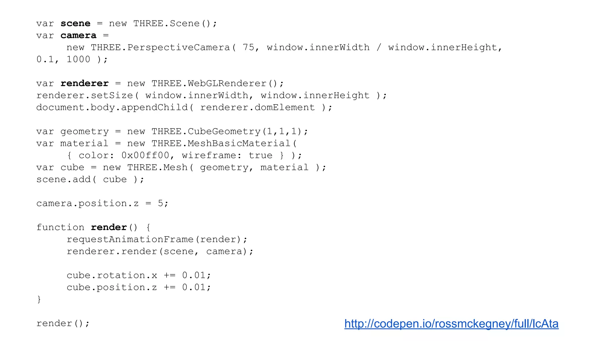 var scene = new THREE.Scene();
var camera =
new THREE.PerspectiveCamera( 75, window.innerWidth / window.innerHeight,
0.1, 1000 );
var renderer = new THREE.WebGLRenderer();
renderer.setSize( window.innerWidth, window.innerHeight );
document.body.appendChild( renderer.domElement );
var geometry = new THREE.CubeGeometry(1,1,1);
var material = new THREE.MeshBasicMaterial(
{ color: 0x00ff00, wireframe: true } );
var cube = new THREE.Mesh( geometry, material );
scene.add( cube );
camera.position.z = 5;
function render() {
requestAnimationFrame(render);
renderer.render(scene, camera);
cube.rotation.x += 0.01;
cube.position.z += 0.01;
}
render(); http://codepen.io/rossmckegney/full/lcAta
 