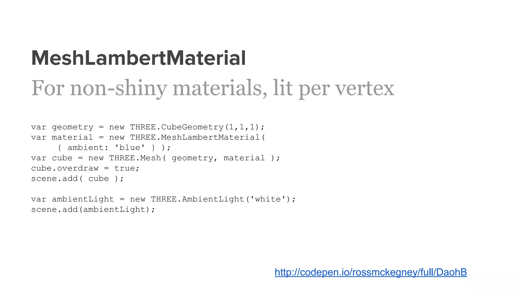 MeshLambertMaterial
For non-shiny materials, lit per vertex
var geometry = new THREE.CubeGeometry(1,1,1);
var material = new THREE.MeshLambertMaterial(
{ ambient: 'blue' } );
var cube = new THREE.Mesh( geometry, material );
cube.overdraw = true;
scene.add( cube );
var ambientLight = new THREE.AmbientLight('white');
scene.add(ambientLight);
http://codepen.io/rossmckegney/full/DaohB
 