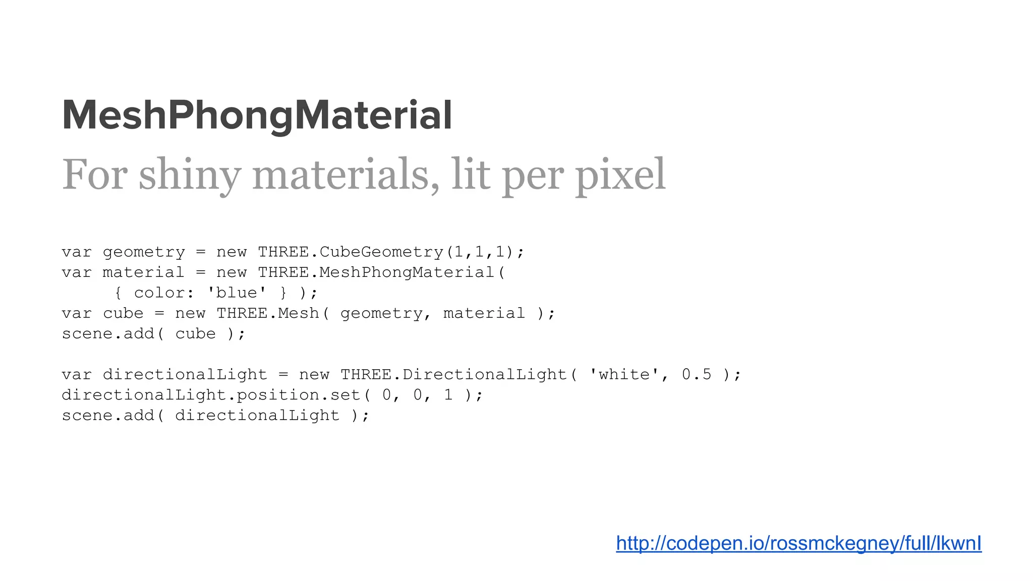 MeshPhongMaterial
For shiny materials, lit per pixel
var geometry = new THREE.CubeGeometry(1,1,1);
var material = new THREE.MeshPhongMaterial(
{ color: 'blue' } );
var cube = new THREE.Mesh( geometry, material );
scene.add( cube );
var directionalLight = new THREE.DirectionalLight( 'white', 0.5 );
directionalLight.position.set( 0, 0, 1 );
scene.add( directionalLight );
http://codepen.io/rossmckegney/full/lkwnI
 