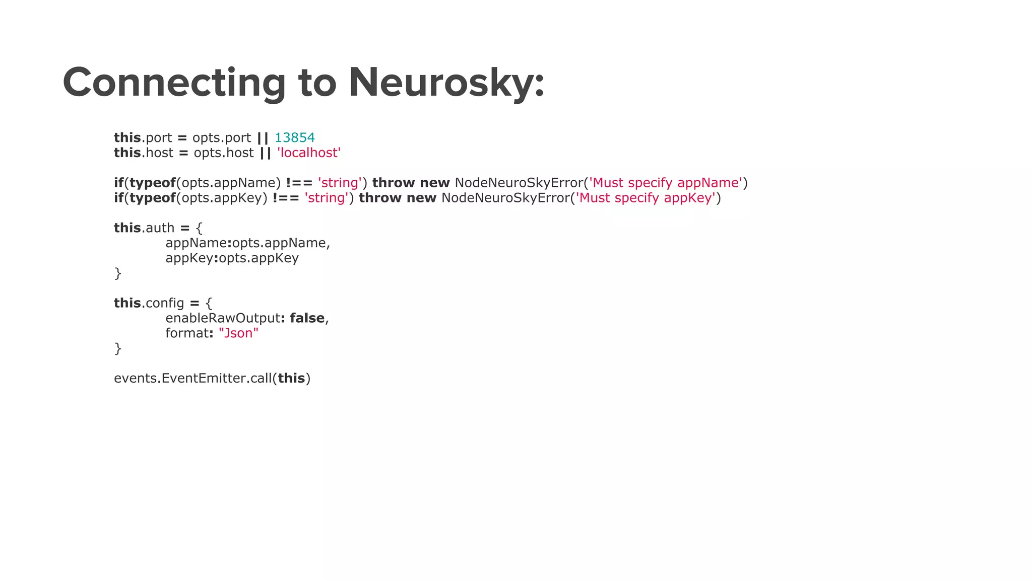 Connecting to Neurosky:
this.port = opts.port || 13854
this.host = opts.host || 'localhost'
if(typeof(opts.appName) !== 'string') throw new NodeNeuroSkyError('Must specify appName')
if(typeof(opts.appKey) !== 'string') throw new NodeNeuroSkyError('Must specify appKey')
this.auth = {
appName:opts.appName,
appKey:opts.appKey
}
this.config = {
enableRawOutput: false,
format: "Json"
}
events.EventEmitter.call(this)
 