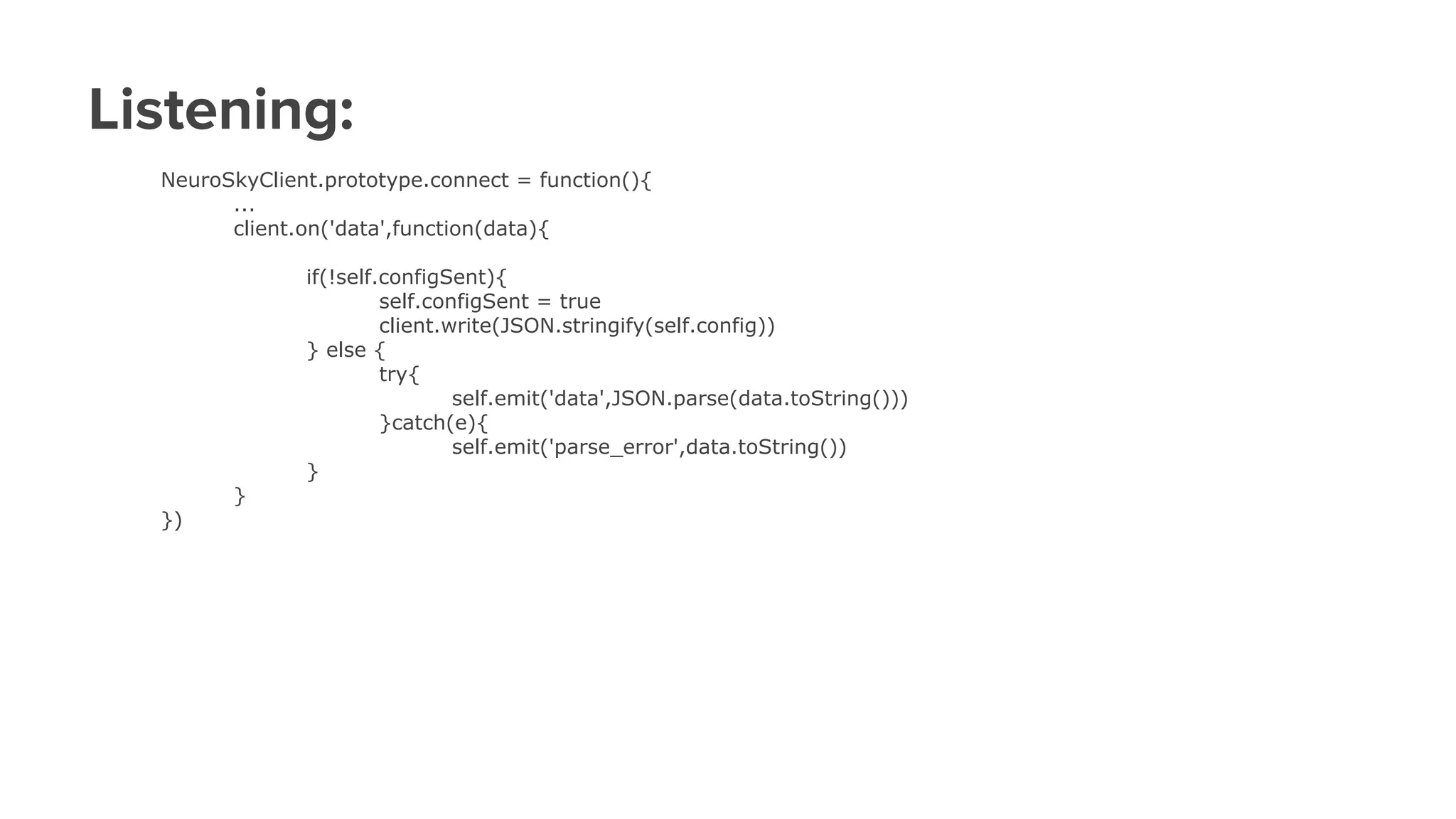 Listening:
NeuroSkyClient.prototype.connect = function(){
...
client.on('data',function(data){
if(!self.configSent){
self.configSent = true
client.write(JSON.stringify(self.config))
} else {
try{
self.emit('data',JSON.parse(data.toString()))
}catch(e){
self.emit('parse_error',data.toString())
}
}
})
 