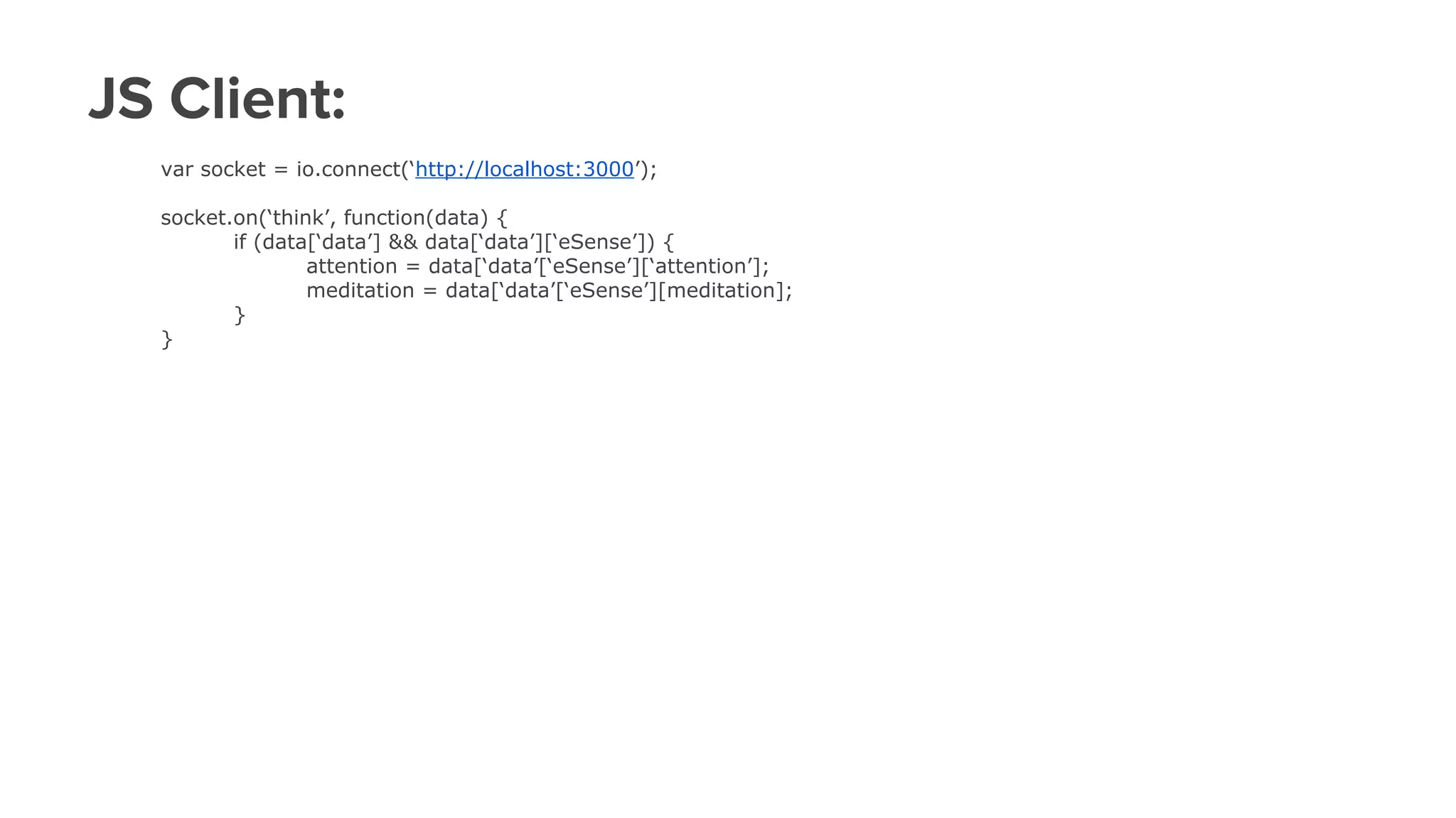 JS Client:
var socket = io.connect(‘http://localhost:3000’);
socket.on(‘think’, function(data) {
if (data[‘data’] && data[‘data’][‘eSense’]) {
attention = data[‘data’[‘eSense’][‘attention’];
meditation = data[‘data’[‘eSense’][meditation];
}
}
 
