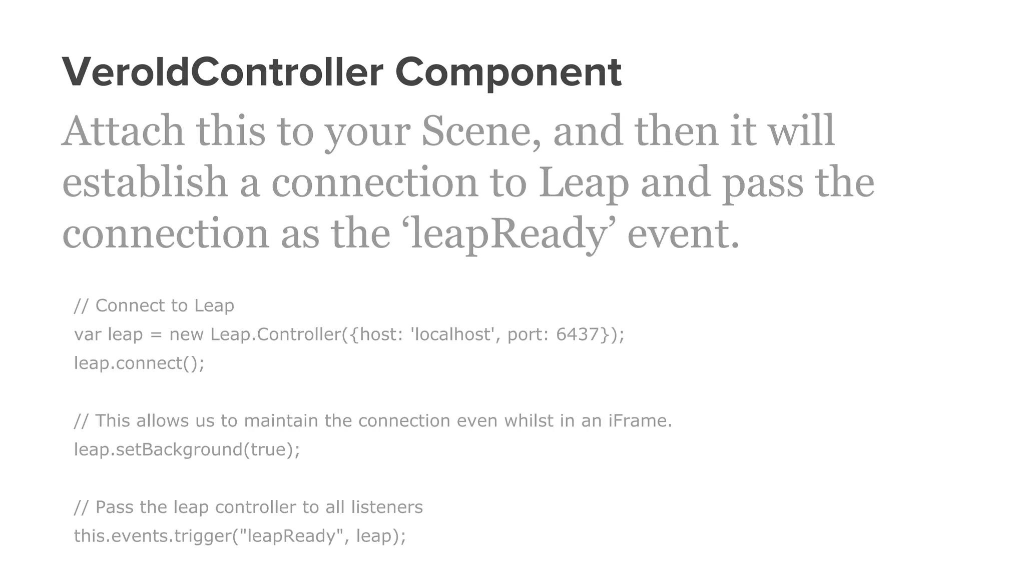 VeroldController Component
Attach this to your Scene, and then it will
establish a connection to Leap and pass the
connection as the ‘leapReady’ event.
// Connect to Leap
var leap = new Leap.Controller({host: 'localhost', port: 6437});
leap.connect();
// This allows us to maintain the connection even whilst in an iFrame.
leap.setBackground(true);
// Pass the leap controller to all listeners
this.events.trigger("leapReady", leap);
 