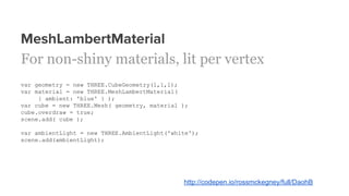 MeshLambertMaterial
For non-shiny materials, lit per vertex
var geometry = new THREE.CubeGeometry(1,1,1);
var material = new THREE.MeshLambertMaterial(
{ ambient: 'blue' } );
var cube = new THREE.Mesh( geometry, material );
cube.overdraw = true;
scene.add( cube );
var ambientLight = new THREE.AmbientLight('white');
scene.add(ambientLight);
http://codepen.io/rossmckegney/full/DaohB
 
