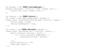 var manager = new THREE.LoadingManager();
manager.onProgress = function ( item, loaded, total ) {
console.log( item, loaded, total );
};
var texture = new THREE.Texture();
var loader = new THREE.ImageLoader( manager );
loader.load( 'textures/UV_Grid_Sm.jpg', function ( image ) {
texture.image = image;
texture.needsUpdate = true;
} );
var loader = new THREE.OBJLoader( manager );
loader.load( 'obj/male02.obj', function ( object ) {
object.traverse( function ( child ) {
if ( child instanceof THREE.Mesh ) {
child.material.map = texture;
}
} );
object.position.y = -90;
scene.add( object );
} );
 
