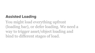 Assisted Loading
You might load everything upfront
(loading bar), or defer loading. We need a
way to trigger asset/object loading and
bind to different stages of load.
 