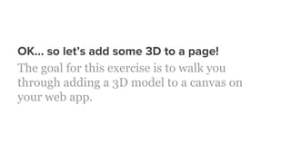 OK… so let’s add some 3D to a page!
The goal for this exercise is to walk you
through adding a 3D model to a canvas on
your web app.
 