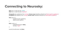 Connecting to Neurosky:
this.port = opts.port || 13854
this.host = opts.host || 'localhost'
if(typeof(opts.appName) !== 'string') throw new NodeNeuroSkyError('Must specify appName')
if(typeof(opts.appKey) !== 'string') throw new NodeNeuroSkyError('Must specify appKey')
this.auth = {
appName:opts.appName,
appKey:opts.appKey
}
this.config = {
enableRawOutput: false,
format: "Json"
}
events.EventEmitter.call(this)
 