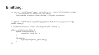 Emitting:
var express = require(‘express’), app = express(), server = require(‘http’).createServer(app),
io = require(‘socket.io’).listen(server, {log:false}),
nodeThinkGear = require(‘../node-thinkgear’), mySocket = undefined;
…
var tgClient = nodeThinkGear.createClient({ appName: ‘NodeThinkGear’, appKey: ‘xxx’ });
tgClient.connect();
io.sockets.on(‘connection’, function (socket) { mySocket = socket; });
tgClient.on(‘data, function(data) {
if (data[‘poorSignalLevel’]) {
console.log(“connecting…”);
}
if (mySocket) {
mySocket.emit(‘think’, {data: data});
}
});
 