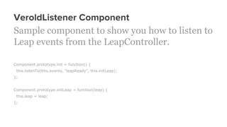 VeroldListener Component
Sample component to show you how to listen to
Leap events from the LeapController.
Component.prototype.init = function() {
this.listenTo(this.events, "leapReady", this.initLeap);
};
Component.prototype.initLeap = function(leap) {
this.leap = leap;
};
 