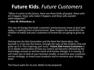 Future	
  Kids.	
  Future	
  Customers	
  
“When	
  it	
  comes	
  to	
  the	
  future,	
  there	
  are	
  three	
  kinds	
  of	
  people:	
  those	
  who	
  
let	
  it	
  happen,	
  those	
  who	
  make	
  it	
  happen,	
  and	
  those	
  who	
  wonder	
  
what	
  happened.”	
  
-­‐-­‐	
  John	
  M.	
  Richardson,	
  Jr.	
  
	
  	
  
The	
  rate	
  of	
  change	
  that	
  both	
  customers	
  and	
  businesses	
  have	
  to	
  deal	
  with	
  
today,	
  is	
  nothing	
  short	
  of	
  phenomenal.	
  Now	
  imagine	
  the	
  world	
  that	
  the	
  
children	
  of	
  today	
  and	
  your	
  customers	
  of	
  tomorrow	
  are	
  going	
  to	
  grow	
  up	
  
in…	
  	
  
	
  	
  
Delving	
  into	
  the	
  Net	
  Genera>on	
  and	
  the	
  Next	
  Net	
  Genera>on,	
  this	
  
keynote	
  is	
  a	
  trip	
  into	
  the	
  future,	
  through	
  the	
  eyes	
  of	
  the	
  children	
  that	
  will	
  
grow	
  up	
  in	
  it.	
  Part	
  inspiring,	
  part	
  scary	
  -­‐	
  Future	
  Kids	
  Future	
  Customers	
  is	
  
an	
  in-­‐depth	
  examina>on	
  of	
  how	
  our	
  culture	
  will	
  become	
  aﬀected	
  by	
  the	
  
technology	
  around	
  us	
  and	
  the	
  social	
  and	
  market	
  changes	
  it	
  is	
  causing.	
  It	
  
will	
  make	
  you	
  re-­‐look	
  at	
  your	
  business	
  model,	
  re-­‐examine	
  your	
  customer	
  
service	
  strategy,	
  re-­‐invent	
  your	
  products	
  and	
  re-­‐convene	
  your	
  strategy	
  
team.	
  	
  
	
  
The	
  future	
  waits	
  for	
  no	
  one.	
  BeFer	
  to	
  be	
  prepared.	
  
 