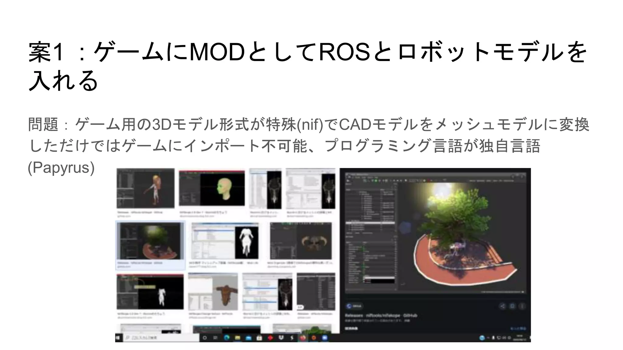 案1 : ゲームにMODとしてROSとロボットモデルを
入れる
問題：ゲーム用の3Dモデル形式が特殊(nif)でCADモデルをメッシュモデルに変換
しただけではゲームにインポート不可能、プログラミング言語が独自言語
(Papyrus)
 