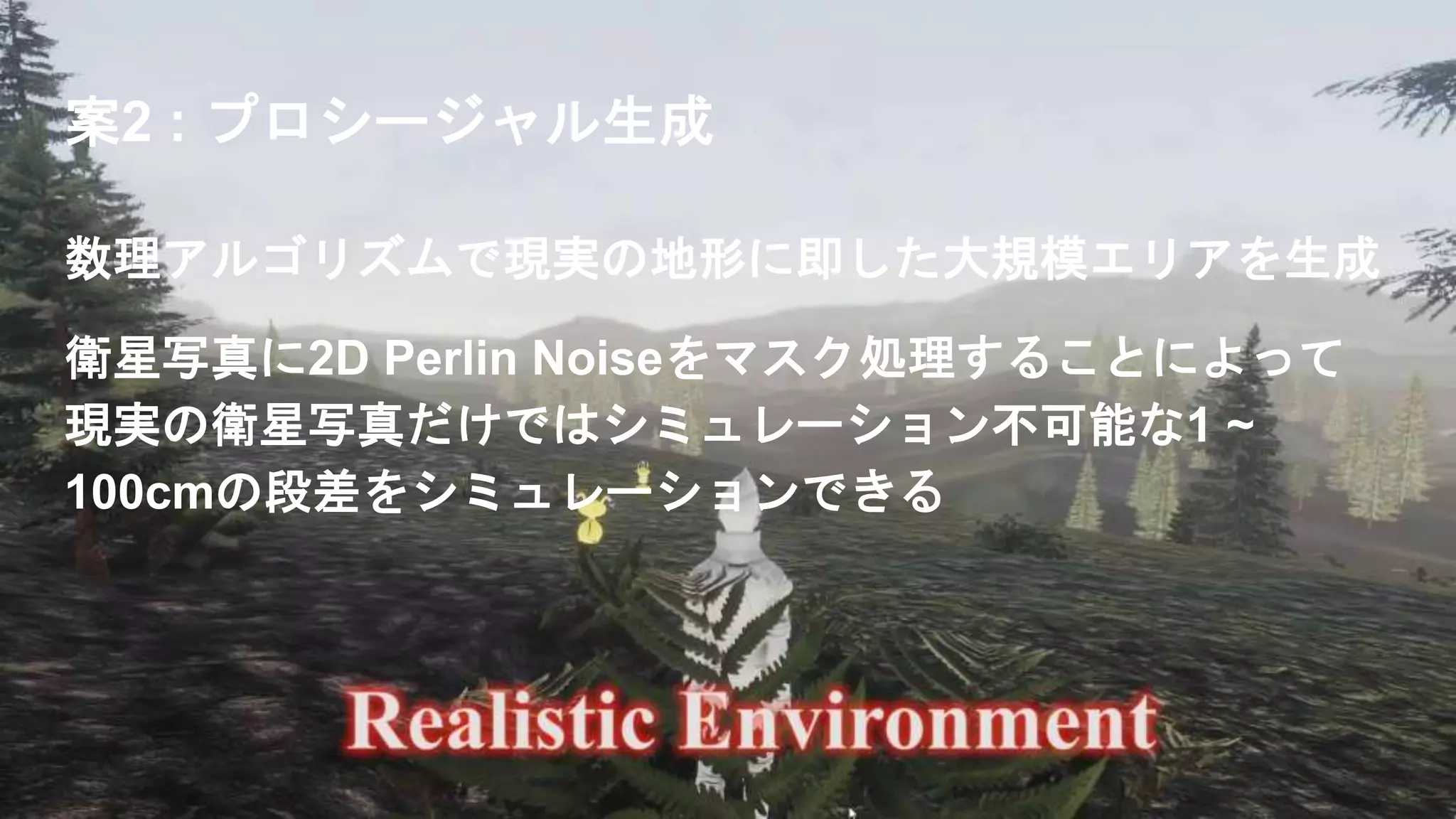 案2 : プロシージャル生成
数理アルゴリズムで現実の地形に即した大規模エリアを生成
衛星写真に2D Perlin Noiseをマスク処理することによって
現実の衛星写真だけではシミュレーション不可能な1 ~
100cmの段差をシミュレーションできる
 