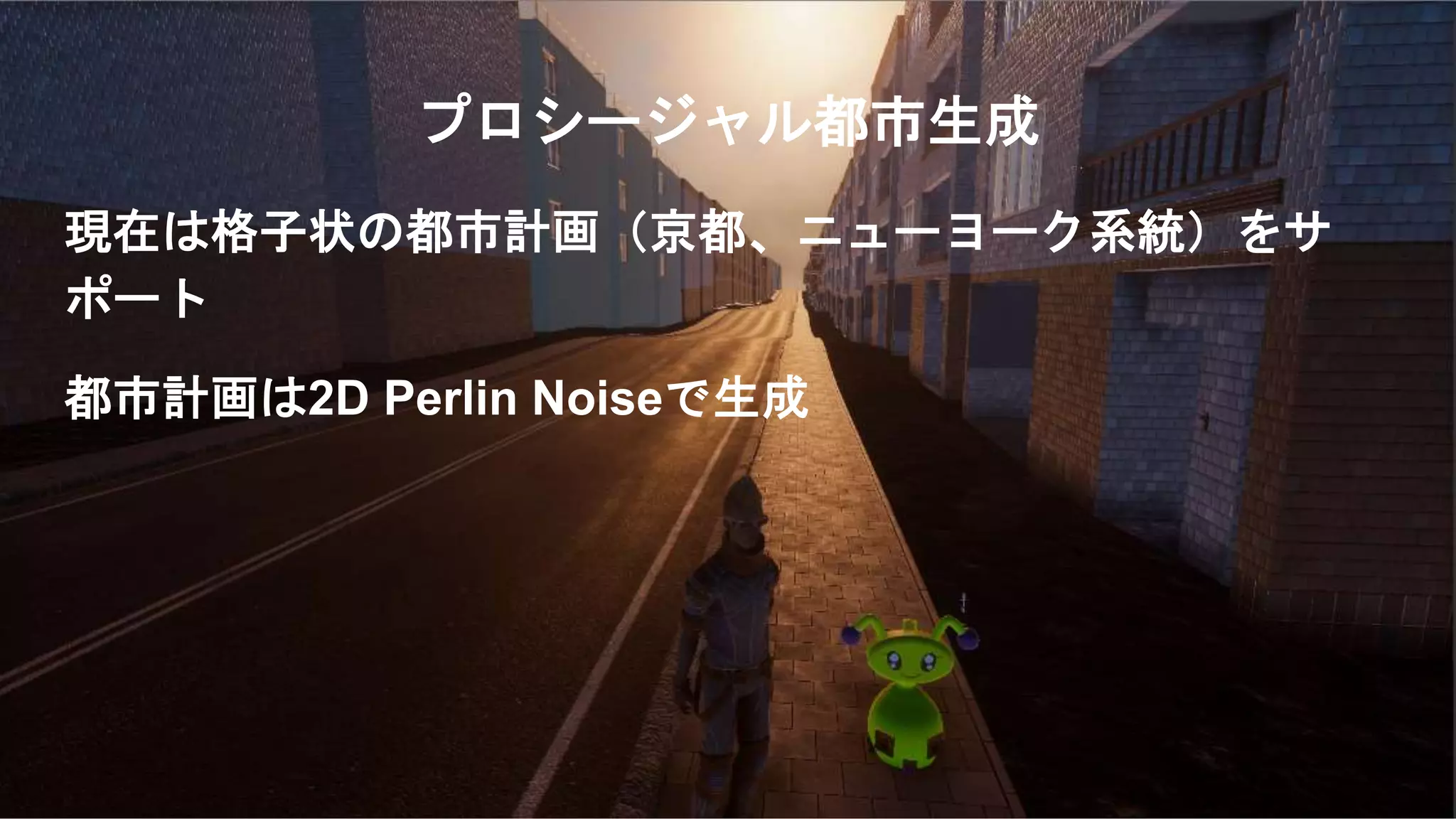プロシージャル都市生成
現在は格子状の都市計画（京都、ニューヨーク系統）をサ
ポート
都市計画は2D Perlin Noiseで生成
 