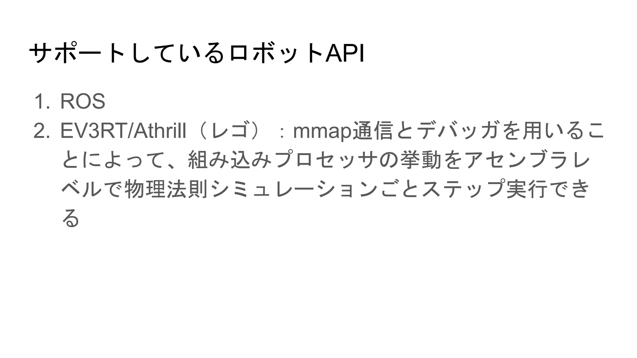 サポートしているロボットAPI
1. ROS
2. EV3RT/Athrill（レゴ）：mmap通信とデバッガを用いるこ
とによって、組み込みプロセッサの挙動をアセンブラレ
ベルで物理法則シミュレーションごとステップ実行でき
る
 