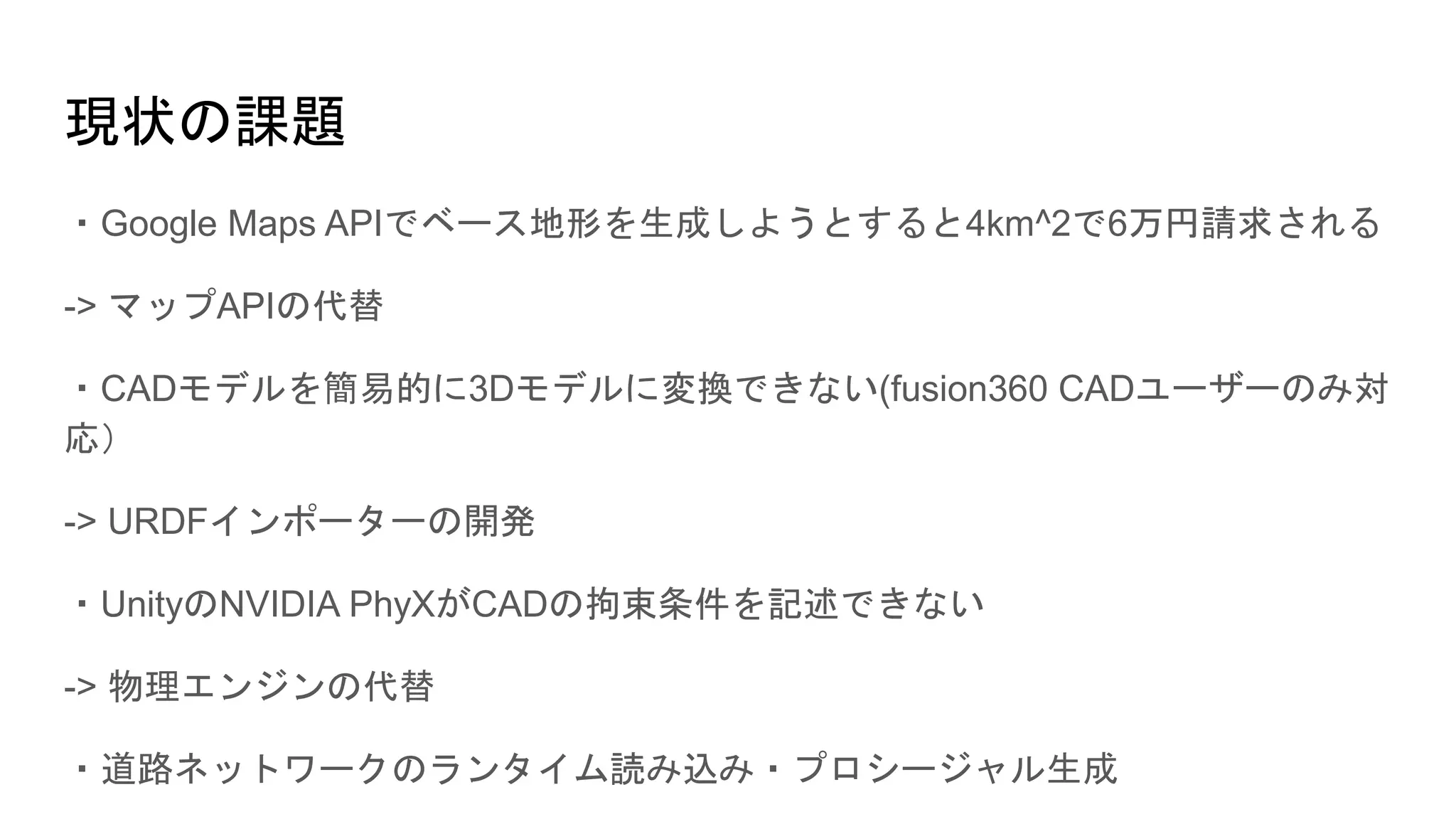 現状の課題
・Google Maps APIでベース地形を生成しようとすると4km^2で6万円請求される
-> マップAPIの代替
・CADモデルを簡易的に3Dモデルに変換できない(fusion360 CADユーザーのみ対
応）
-> URDFインポーターの開発
・UnityのNVIDIA PhyXがCADの拘束条件を記述できない
-> 物理エンジンの代替
・道路ネットワークのランタイム読み込み・プロシージャル生成
 