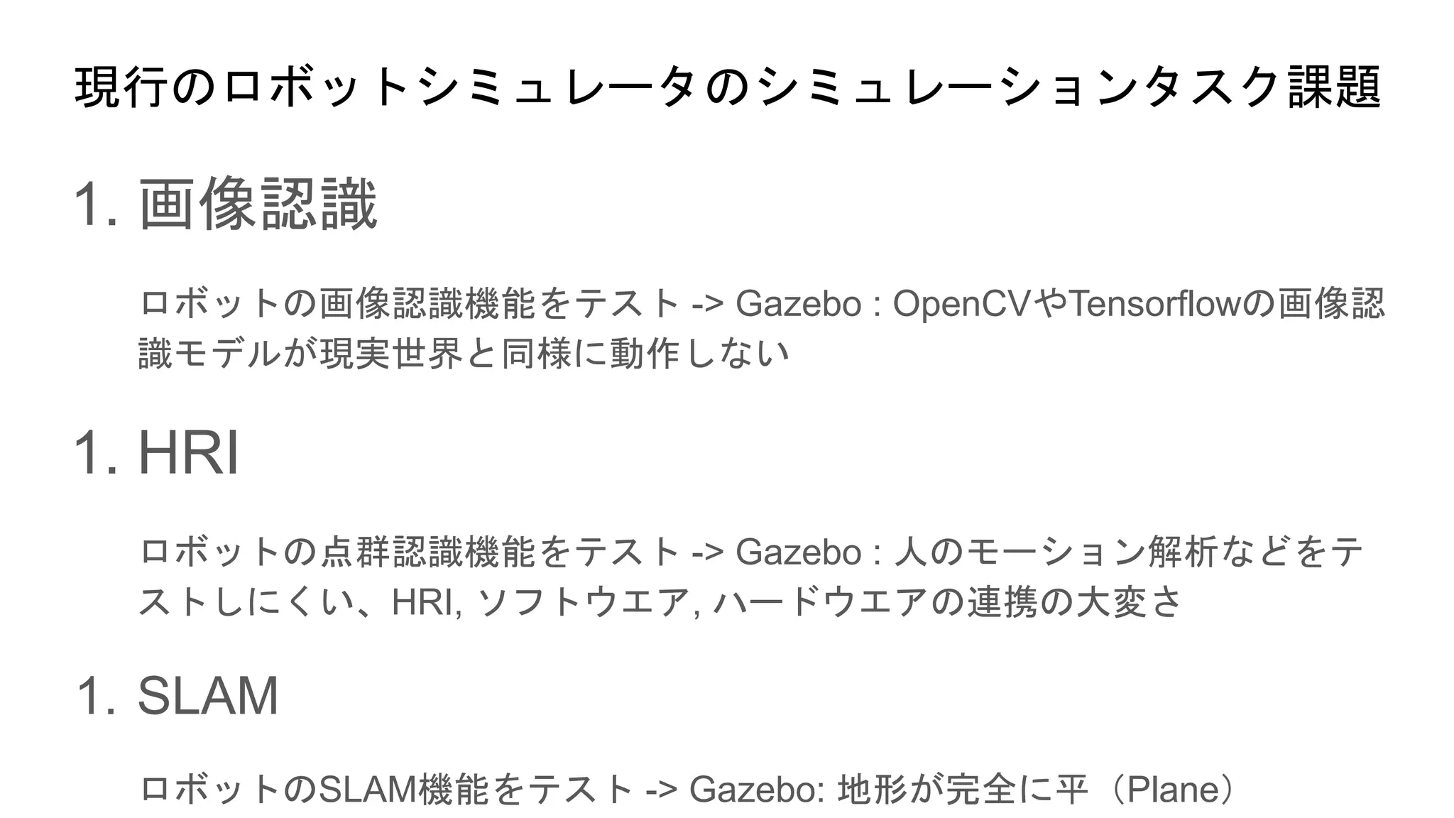 現行のロボットシミュレータのシミュレーションタスク課題
1. 画像認識
ロボットの画像認識機能をテスト -> Gazebo : OpenCVやTensorflowの画像認
識モデルが現実世界と同様に動作しない
1. HRI
ロボットの点群認識機能をテスト -> Gazebo : 人のモーション解析などをテ
ストしにくい、HRI, ソフトウエア, ハードウエアの連携の大変さ
1. SLAM
ロボットのSLAM機能をテスト -> Gazebo: 地形が完全に平（Plane）
 