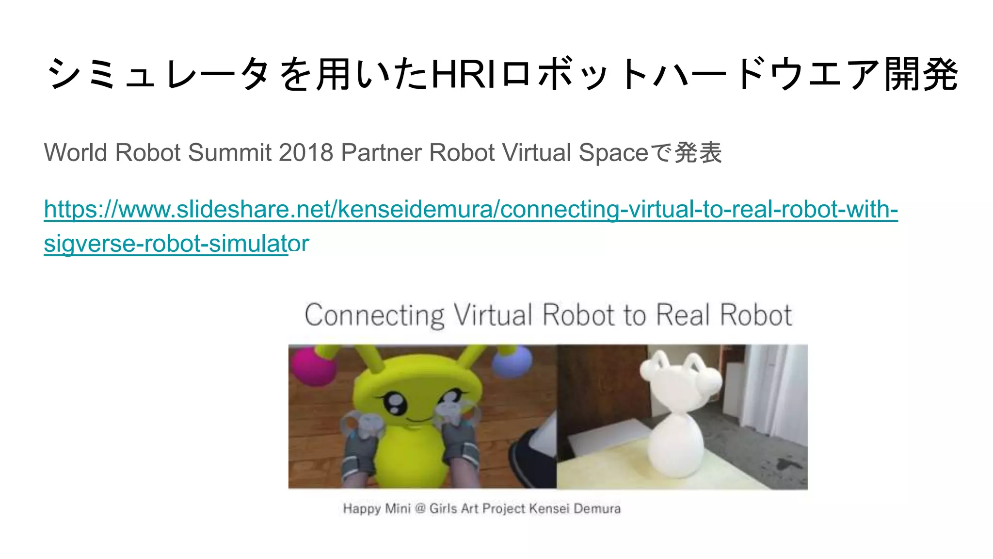 シミュレータを用いたHRIロボットハードウエア開発
World Robot Summit 2018 Partner Robot Virtual Spaceで発表
https://www.slideshare.net/kenseidemura/connecting-virtual-to-real-robot-with-
sigverse-robot-simulator
 