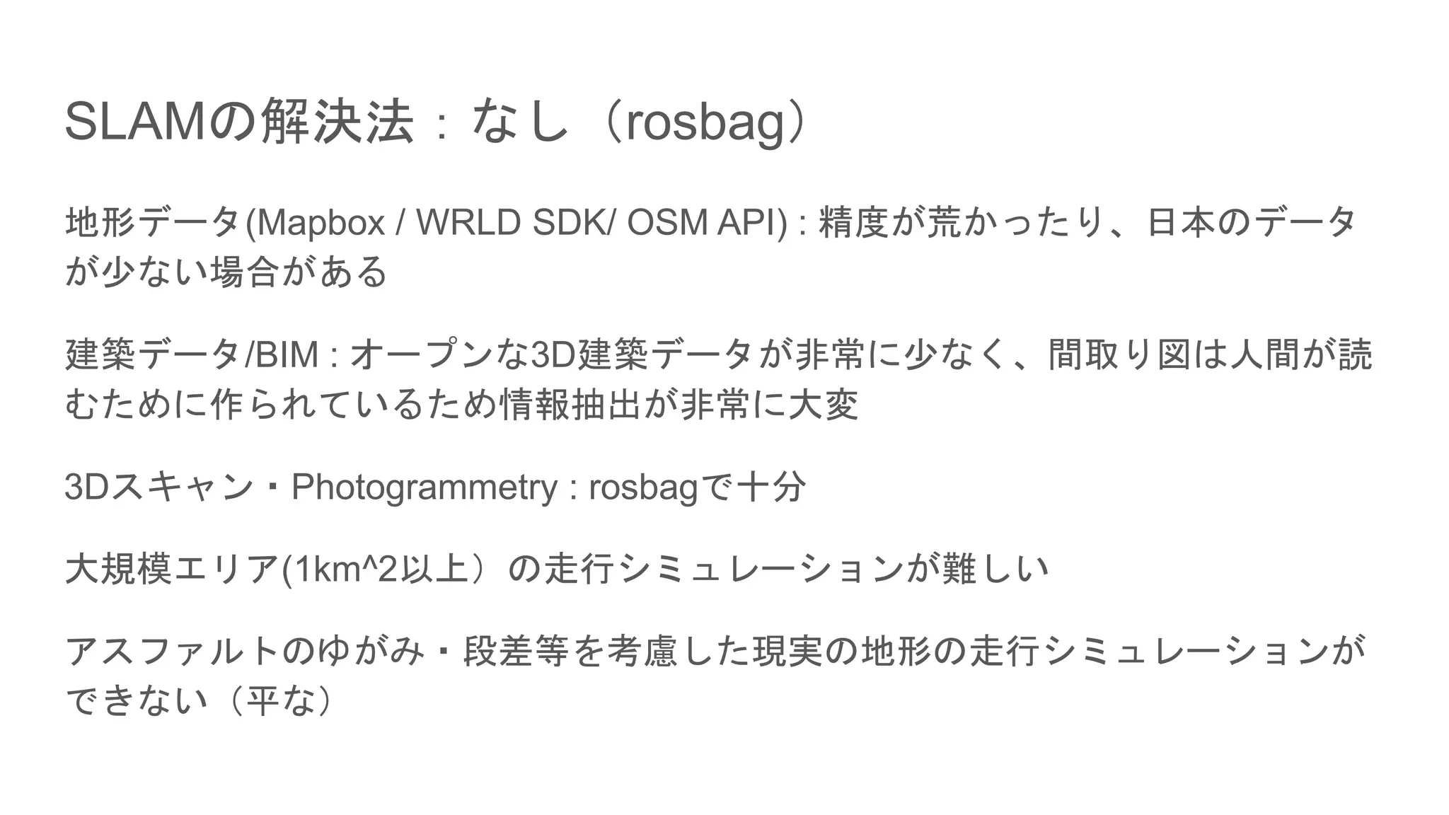 SLAMの解決法：なし（rosbag）
地形データ(Mapbox / WRLD SDK/ OSM API) : 精度が荒かったり、日本のデータ
が少ない場合がある
建築データ/BIM : オープンな3D建築データが非常に少なく、間取り図は人間が読
むために作られているため情報抽出が非常に大変
3Dスキャン・Photogrammetry : rosbagで十分
大規模エリア(1km^2以上）の走行シミュレーションが難しい
アスファルトのゆがみ・段差等を考慮した現実の地形の走行シミュレーションが
できない（平な）
 