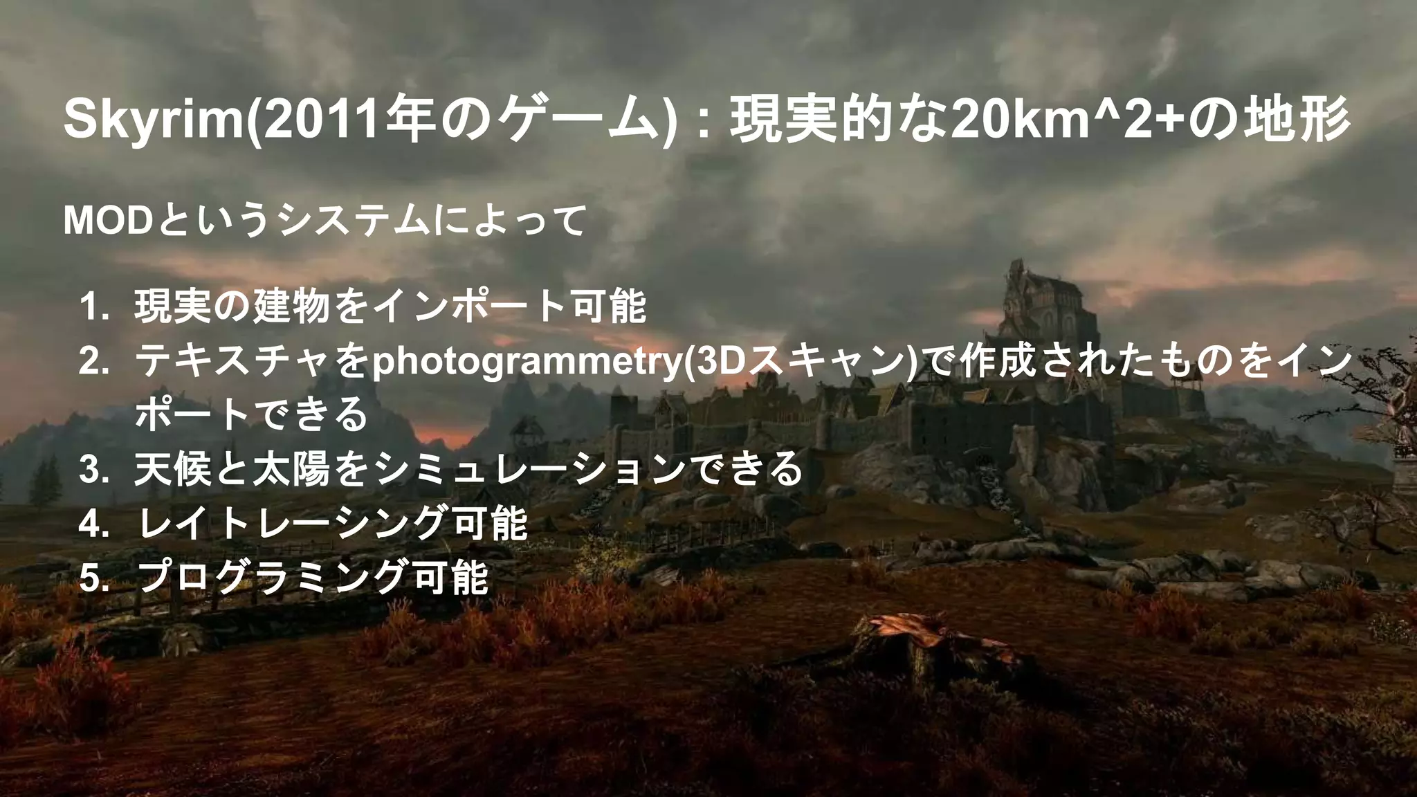 Skyrim(2011年のゲーム) : 現実的な20km^2+の地形
MODというシステムによって
1. 現実の建物をインポート可能
2. テキスチャをphotogrammetry(3Dスキャン)で作成されたものをイン
ポートできる
3. 天候と太陽をシミュレーションできる
4. レイトレーシング可能
5. プログラミング可能
 