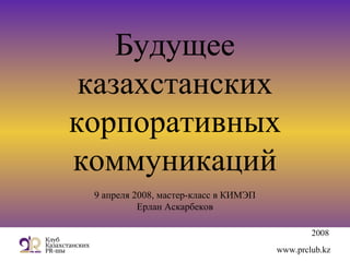 2008
www.prclub.kz
Будущее
казахстанских
корпоративных
коммуникаций
9 апреля 2008, мастер-класс в КИМЭП
Ерлан Аскарбеков
 