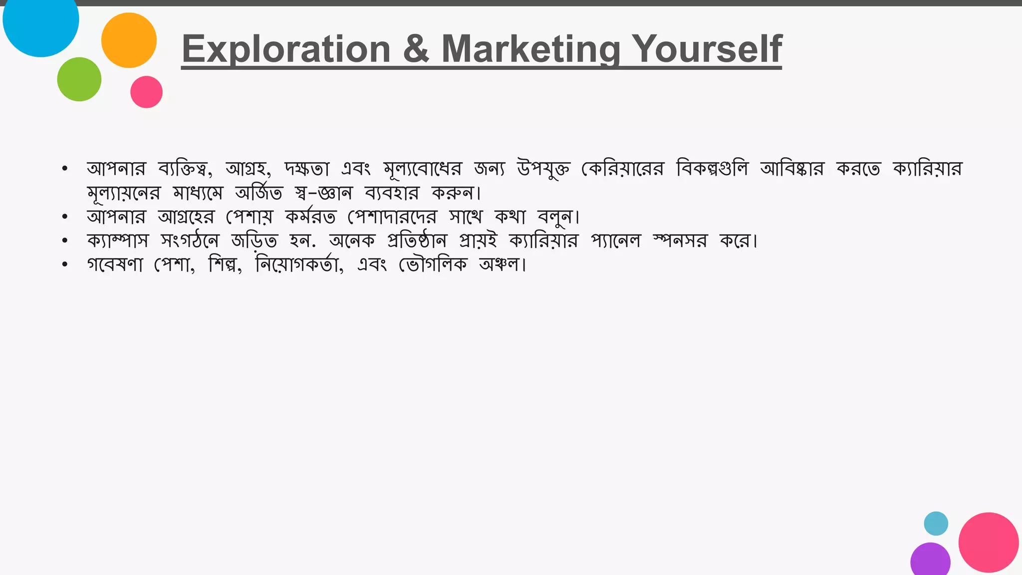 Exploration & Marketing Yourself
• আপোর বযতিত্ব, আগ্রহ, িক্ষতা এবং মূল্যজবাজধর জেয উপযুি নকতরয়াজরর তবকল্পগুতল্ আতবষ্কার করজত কযাতরয়ার
মূল্যায়জের মাধযজম অতজ
ম ত স্ব-জ্ঞাে বযবহার করুে।
• আপোর আগ্রজহর নপশায় কমমরত নপশািারজির সাজয কযা বল্ুে।
• কযাম্পাস সংগঠজে জত়িত হে. অজেক প্রততষ্ঠাে প্রায়ই কযাতরয়ার পযাজেল্ স্পেসর কজর।
• গজবষর্া নপশা, তশল্প, তেজয়াগকতম া, এবং নভৌগতল্ক অঞ্চল্।
 