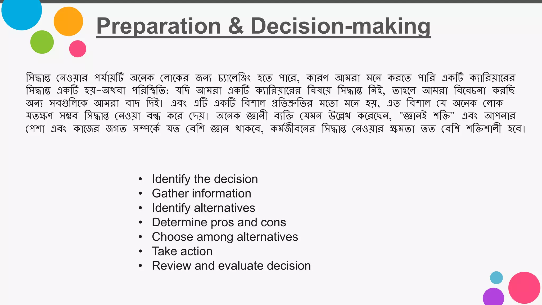 Preparation & Decision-making
• Identify the decision
• Gather information
• Identify alternatives
• Determine pros and cons
• Choose among alternatives
• Take action
• Review and evaluate decision
তসদ্ধান্ত নেওয়ার পযমায়টি অজেক নল্াজকর জেয চযাজল্তজং হজত পাজর, কারর্ আমরা মজে করজত পাতর একটি কযাতরয়াজরর
তসদ্ধান্ত একটি হয়-অযবা পতরতিতত: যতি আমরা একটি কযাতরয়াজরর তবষজয় তসদ্ধান্ত তেই, তাহজল্ আমরা তবজবচো করতি
অেয সবগুতল্জক আমরা বাি তিই। এবং এটি একটি তবশাল্ প্রততশ্রুততর মজতা মজে হয়, এত তবশাল্ নয অজেক নল্াক
যতক্ষর্ সম্ভব তসদ্ধান্ত নেওয়া বন্ধ কজর নিয়। অজেক জ্ঞােী বযতি নযমে উজে কজরজিে, "জ্ঞােই শতি" এবং আপোর
নপশা এবং কাজজর জগত সম্পজকম যত নবতশ জ্ঞাে যাকজব, কমমজীবজের তসদ্ধান্ত নেওয়ার ক্ষমতা তত নবতশ শতিশাল্ী হজব।
 