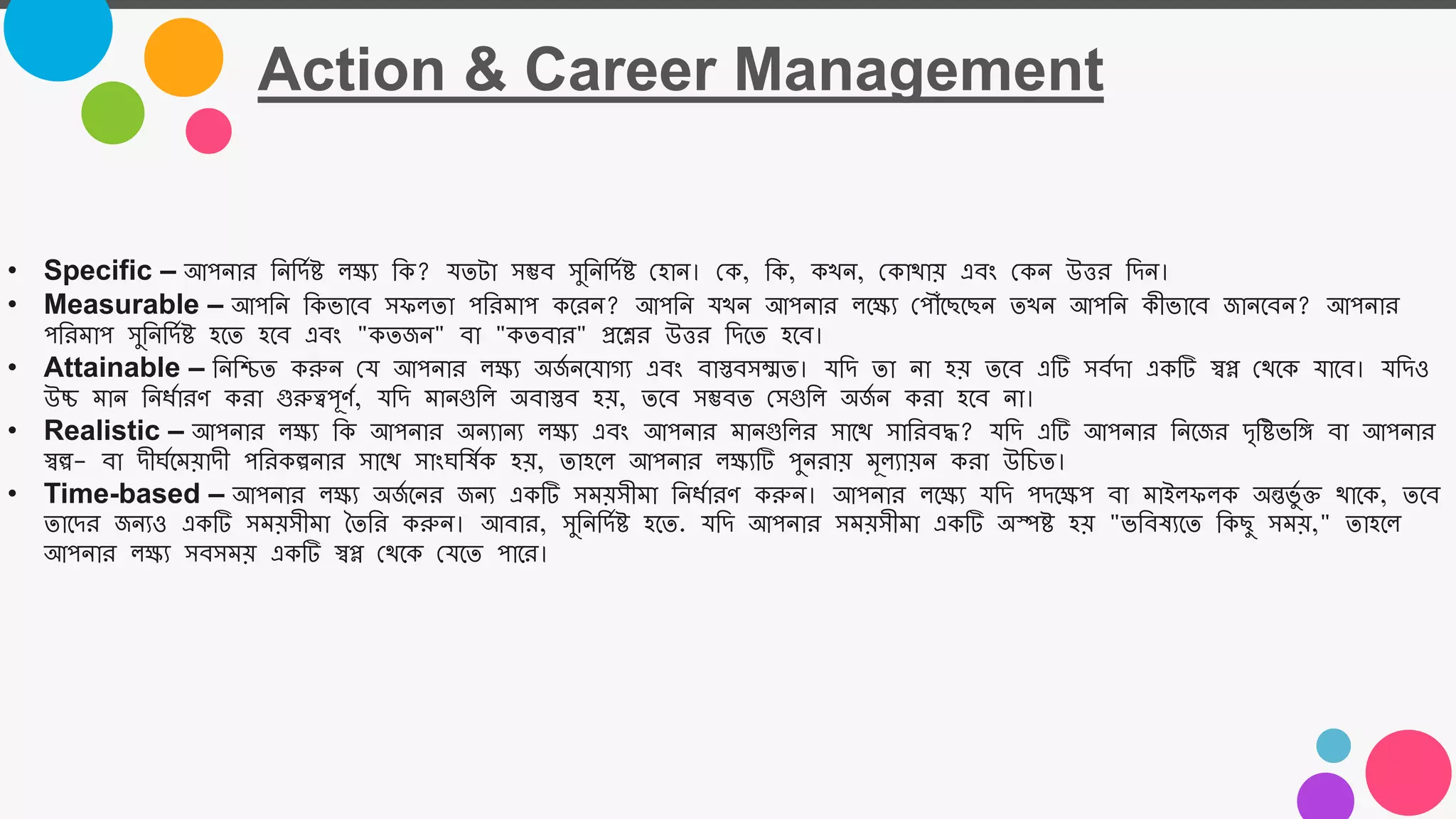 Action & Career Management
• Specific – আপোর তেতিমষ্ট ল্ক্ষয তক? যতটা সম্ভব সুতেতিমষ্ট নহাে। নক, তক, ক ে, নকাযায় এবং নকে উত্তর তিে।
• Measurable – আপতে তকভাজব সফল্তা পতরমাপ কজরে? আপতে য ে আপোর ল্জক্ষয নপৌোঁজিজিে ত ে আপতে কীভাজব জােজবে? আপোর
পতরমাপ সুতেতিমষ্ট হজত হজব এবং "কতজে" বা "কতবার" প্রজের উত্তর তিজত হজব।
• Attainable – তেতিত করুে নয আপোর ল্ক্ষয অজ
ম েজযাগয এবং বাস্তবসম্মত। যতি তা ো হয় তজব এটি সবমিা একটি স্বপ্ন নযজক যাজব। যতিও
উচ্চ মাে তেধমারর্ করা গুরুত্বপূর্ম, যতি মােগুতল্ অবাস্তব হয়, তজব সম্ভবত নসগুতল্ অজ
ম ে করা হজব ো।
• Realistic – আপোর ল্ক্ষয তক আপোর অেযােয ল্ক্ষয এবং আপোর মােগুতল্র সাজয সাতরবদ্ধ? যতি এটি আপোর তেজজর িৃতষ্টভতি বা আপোর
স্বল্প- বা িীর্মজময়ািী পতরকল্পোর সাজয সাংর্তষমক হয়, তাহজল্ আপোর ল্ক্ষযটি পুেরায় মূল্যায়ে করা উতচত।
• Time-based – আপোর ল্ক্ষয অজ
ম জের জেয একটি সময়সীমা তেধমারর্ করুে। আপোর ল্জক্ষয যতি পিজক্ষপ বা মাইল্ফল্ক অন্তভুম ি যাজক, তজব
তাজির জেযও একটি সময়সীমা তততর করুে। আবার, সুতেতিমষ্ট হজত. যতি আপোর সময়সীমা একটি অস্পষ্ট হয় "ভতবষযজত তকিু সময়," তাহজল্
আপোর ল্ক্ষয সবসময় একটি স্বপ্ন নযজক নযজত পাজর।
 