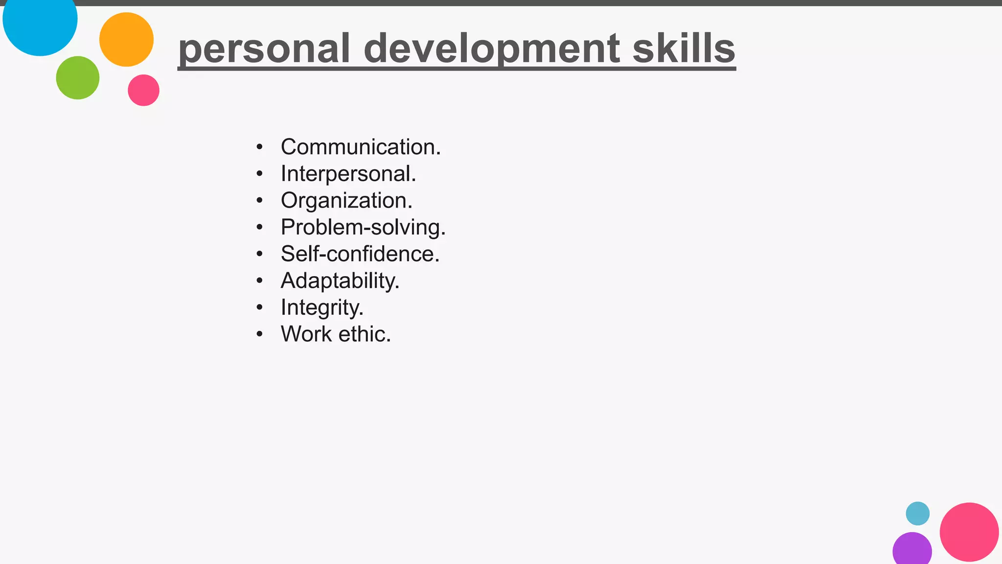 personal development skills
• Communication.
• Interpersonal.
• Organization.
• Problem-solving.
• Self-confidence.
• Adaptability.
• Integrity.
• Work ethic.
 