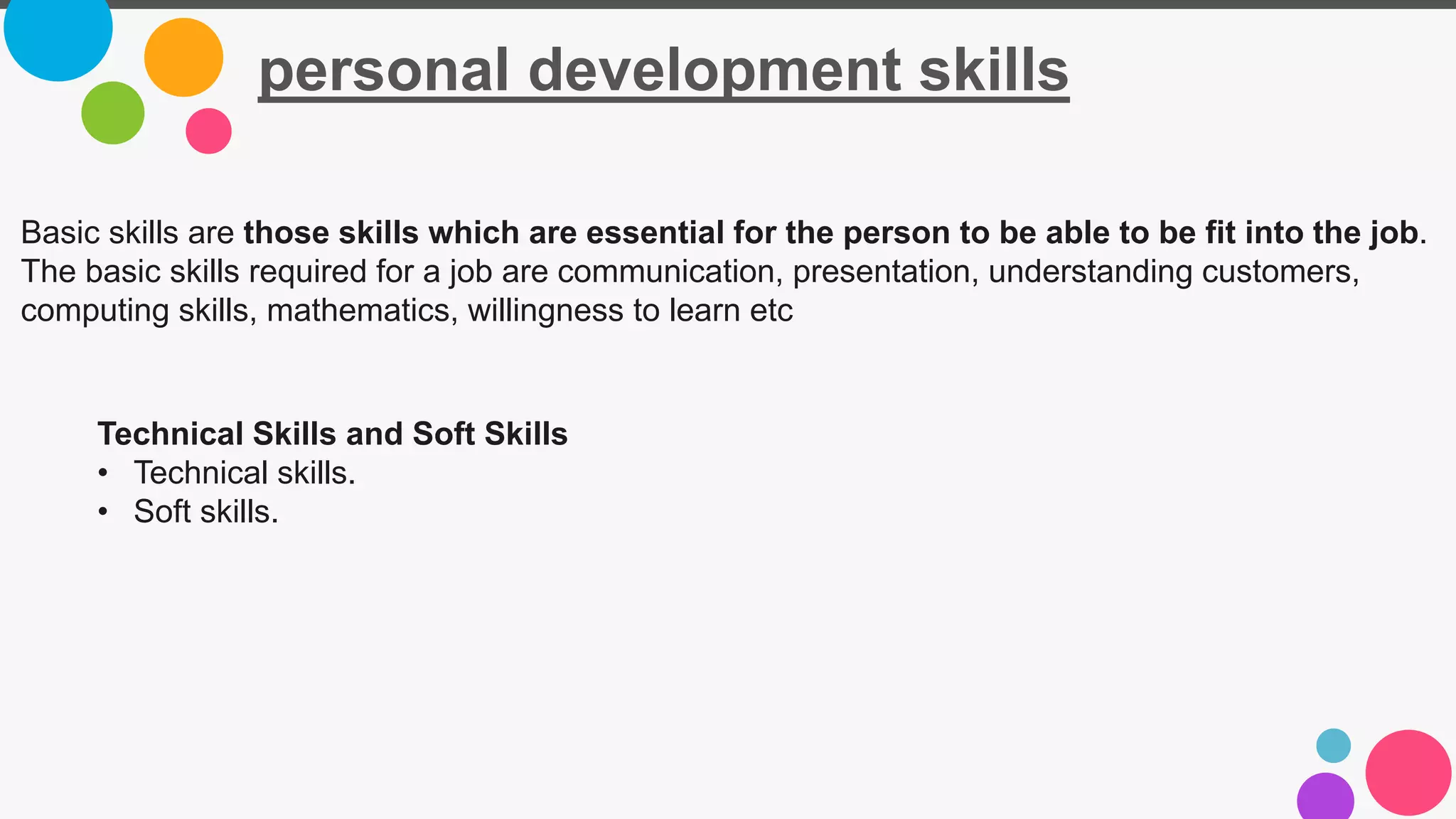 personal development skills
Basic skills are those skills which are essential for the person to be able to be fit into the job.
The basic skills required for a job are communication, presentation, understanding customers,
computing skills, mathematics, willingness to learn etc
Technical Skills and Soft Skills
• Technical skills.
• Soft skills.
 