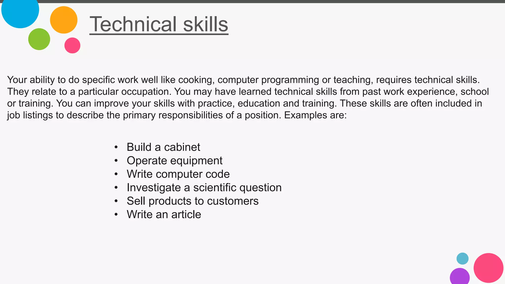 Technical skills
Your ability to do specific work well like cooking, computer programming or teaching, requires technical skills.
They relate to a particular occupation. You may have learned technical skills from past work experience, school
or training. You can improve your skills with practice, education and training. These skills are often included in
job listings to describe the primary responsibilities of a position. Examples are:
• Build a cabinet
• Operate equipment
• Write computer code
• Investigate a scientific question
• Sell products to customers
• Write an article
 