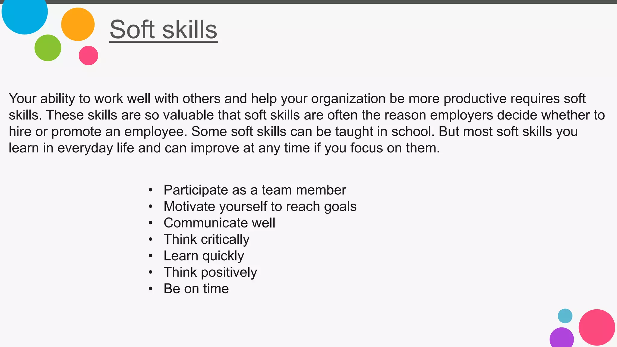 Soft skills
Your ability to work well with others and help your organization be more productive requires soft
skills. These skills are so valuable that soft skills are often the reason employers decide whether to
hire or promote an employee. Some soft skills can be taught in school. But most soft skills you
learn in everyday life and can improve at any time if you focus on them.
• Participate as a team member
• Motivate yourself to reach goals
• Communicate well
• Think critically
• Learn quickly
• Think positively
• Be on time
 