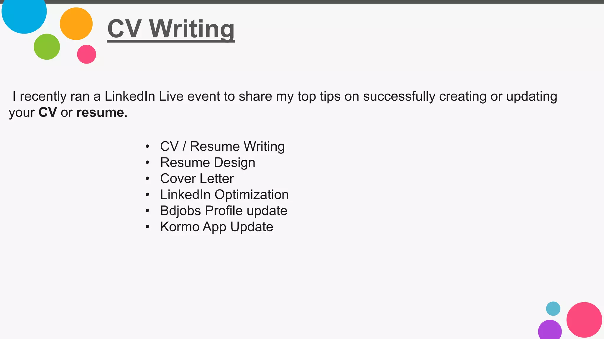 CV Writing
I recently ran a LinkedIn Live event to share my top tips on successfully creating or updating
your CV or resume.
• CV / Resume Writing
• Resume Design
• Cover Letter
• LinkedIn Optimization
• Bdjobs Profile update
• Kormo App Update
 