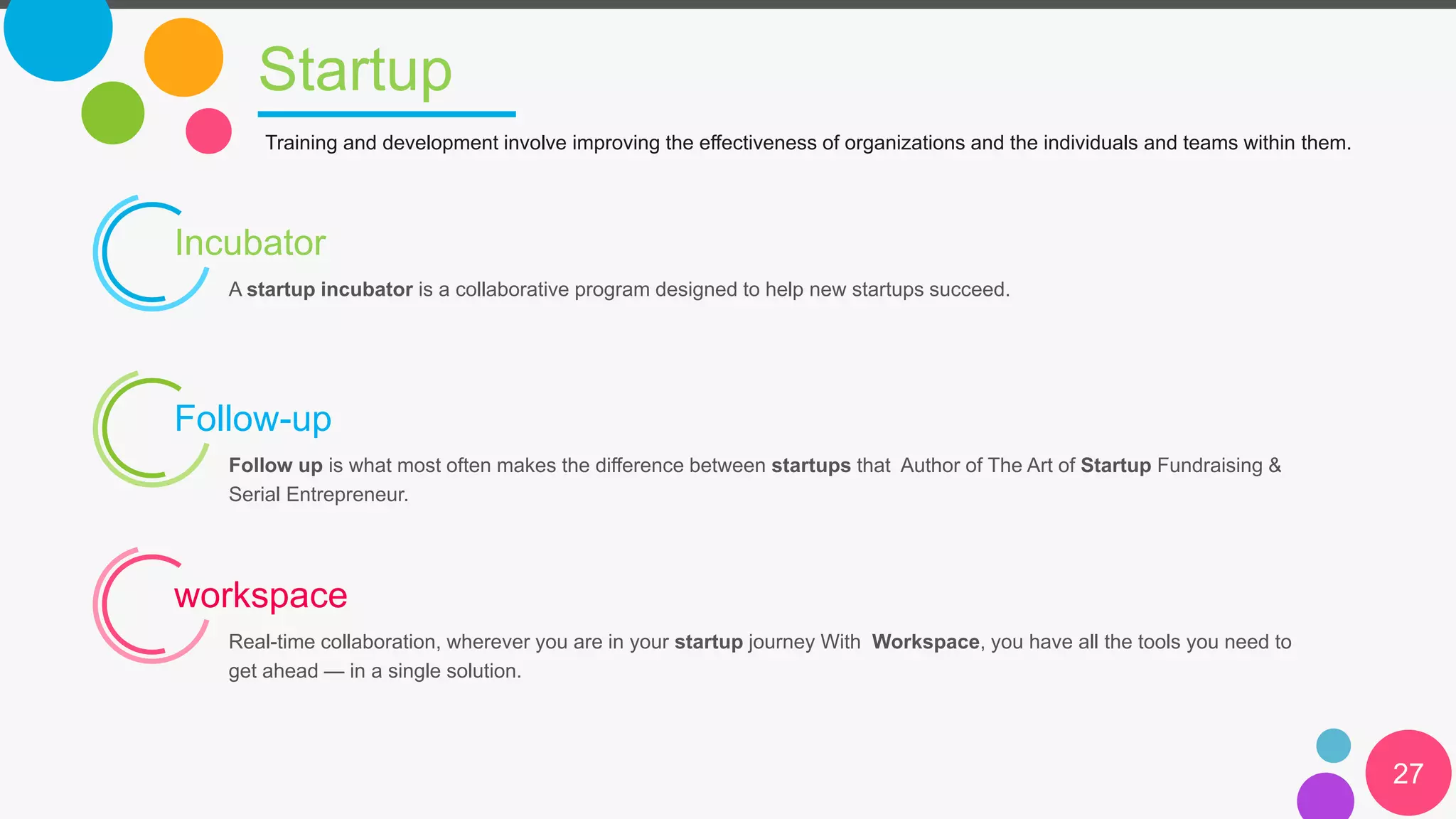 Startup
27
Training and development involve improving the effectiveness of organizations and the individuals and teams within them.
Incubator
A startup incubator is a collaborative program designed to help new startups succeed.
Follow-up
Follow up is what most often makes the difference between startups that Author of The Art of Startup Fundraising &
Serial Entrepreneur.
workspace
Real-time collaboration, wherever you are in your startup journey With Workspace, you have all the tools you need to
get ahead — in a single solution.
 